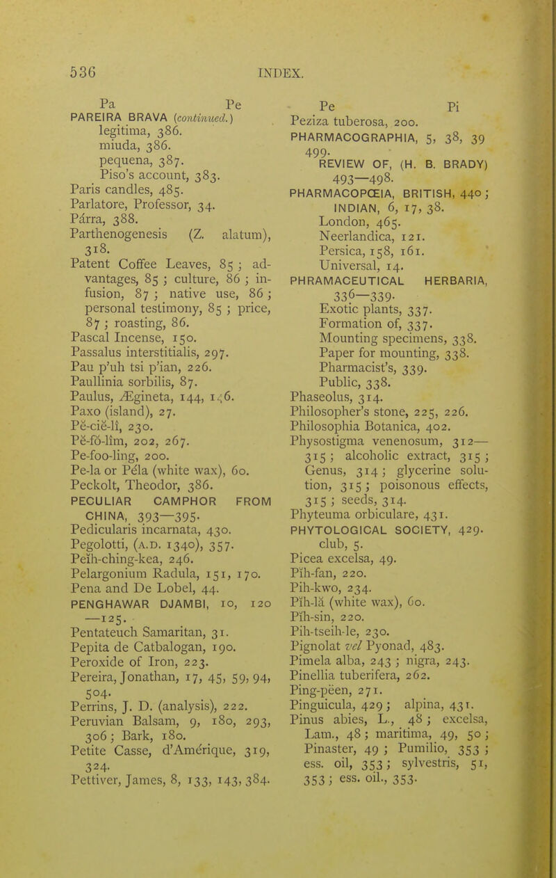 Pa Pe PAREIRA BRAVA (contimted.) legitima, 386. miuda, 386. pequena, 387. Piso's account, 383. Paris candles, 485. Parlatore, Professor, 34. Parra, 388. Parthenogenesis (Z. alatum), 318. Patent Coffee Leaves, 85 ; ad- vantages, 85 ; culture, 86 ; in- fusion, 87 ; native use, 86 j personal testimony, 85 ; price, 87 ; roasting, 86. Pascal Incense, 150. Passalus interstitialis, 297. Pau p'uh tsi p'ian, 226. PauUinia sorbilis, 87. Paulus, ^gineta, 144, 1^6. Paxo (island), 27. Pe-cie-li, 230. Pe-fo-lim, 202, 267. Pe-foo-ling, 200. Pe-la or Pela (white wax), 60. Peckolt, Theodor, 386. PECULIAR CAMPHOR FROM CHINA, 393—395- Pedicularis incarnata, 430. Pegolotti, (a.d. 1340), 357. Peih-ching-kea, 246. Pelargonium Radula, 151, 170. Pena and De Lobel, 44. PENGHAWAR DJAMBI, 10, 120 —125. Pentateuch Samaritan, 31. Pepita de Catbalogan, 190. Peroxide of Iron, 223. Pereira, Jonathan, 17, 45, 59,94, 504- Perrins, J. D. (analysis), 222. Peruvian Balsam, 9, 180, 293, 306; Bark, 180. Petite Casse, d'Amerique, 319, 324- Pettiver, James, 8, 133, 143, 384. Pe Pi Peziza tuberosa, 200. PHARMACOGRAPHIA, 5, 38, 39 499- REVIEW OF, (H. B. BRADY) 493—498. PHARMACOPCEIA, BRITISH, 44° J INDIAN, 6, 17, 38. London, 465. Neerlandica, 121. Persica, 158, 161. Universal, 14. PHRAMACEUTICAL HERBARIA, 336—339- Exotic plants, 337. Formation of, 337. Mounting specimens, 338. Paper for mounting, 338. Pharmacist's, 339. Public, 338. Phaseolus, 314. Philosopher's stone, 225, 226. Philosophia Botanica, 402. Physostigma venenosum, 312— 315 ; alcohohc extract, 315 ; Genus, 314; glycerine solu- tion, 315 ; poisonous effects, 315 ; seeds, 314. Pliyteuma orbiculare, 431. PHYTOLOGICAL SOCIETY, 429. club, 5. Picea excelsa, 49. Pih-fan, 220. Pih-kwo, 234. Pih-la (white wax), 60. Pih-sin, 220. Pih-tseih-le, 230. Pignolat vel Pyonad, 483. Pimela alba, 243 ; nigra, 243. Pinellia tuberifera, 262. Ping-peen, 271. Pinguicula, 429 j alpina, 431. Pinus abies, L., 48; excelsa, Lam., 48; maritima, 49, 50 ; Pinaster, 49 ; Pumilio, 353 ; ess. oil, 353; sylvestris, 51, 353; ess. oil., 353.