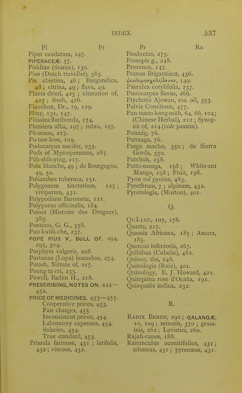 Pi Pr Piper caudatum, 247. PIPERACE/E, 57. Pisidian (Storax), 130. Piso (Dutch traveller), 383. Pix abietina, 46; Burgundica, 48 ; citrina, 49 ; flava, 49. Plants dried, 425 ; alteration of, 425 ; fresh, 426. Planchon, Dr., 19, 129. Pliny, 131, 147- Plossleafloribunda, 174. Plumiera alba, 197; rubra, 197. P6-seaou, 217. Po-towkow, 109. Podocarpus nucifer, 233. Pods of Myrospermum, 287. Poh-shih-ying, 217. Poix blanche, 49 ; de Bourgogne, 49, 5°- Polianthes tuberosa, 151. Polygonum tinctorium, 125 ; viviparum, 431. Polypodium Barometz, 121. Polyporus officinalis, 184. Pomet (Histoire des Drogues), 385- Pontano, G. G., 358. Poo kwiih-che, 237. POPE PIUS V, BULL OF, 294, 295> 304- Porphyra vulgaris, 208. Portunus (Lupa) leucodon, 274. Potash, Nitrate of, 217. Poung-ta-rai, 235. Powell, Baden H., 218. PRESCRIBING, NOTES ON, 444— 452. PRICEOF MEDICINES, 453—455- Cooperative prices, 453. Fair charges, 455. Inconsistent prices, 454. Laboratory expenses, 454. Salaries, 454. True standard, 453. Primula farinosa, 431 ; latifolia, 432 ; viscosa, 432. Pr Ra Productus, 275. Prosopis g., 248. Provence, 147. Pninus Brigantiaca, 436. y\jtvlo^oayp\i(iavov, 149. Psoralea corylifolia, 237, Pterocarpus flavus, 266. Ptychotis Ajowan, ess. oil, 353. Pulvis Comitissse, 477. Pun tsaou-kang-nmh, 64, 66, 104; (Chinese Herbal), 212; Synop- sis of, 214 (w^/^ passim). Punndg, 76. Punnaga, 76. Purga macho, 350; de Sierra Gorda, 350. Putchuk, 258. Puttu-manga, 198; White-ant Mango, 198; Fruit, 198. Pyon vel pyoine, 483. Pyrethrum, 7 ; alpinum, 432. Pyretologia, (Morton), 401. Q. QUA-LEU, 107, 178. Quartz, 217. Quassia Africana, 185 ; Amara, 185. Quercus infectoria, 267. Quibibus (Cubebs), 482. Quince, the, 148. Quinologia (Ruiz), 401. Quinology, E. J. Howard, 421. Quinquina rose d'Ocaiia, 191. Quisqualis indica, 232. R. Radix Behen, 290; galang/E, 10, 109; minoris, 370; gram- inis, 262; Levistici, 260. Rajah-canes, 188. Ranunculus aconitifolius, 431; aduncus, 431; pyrenseus, 431.