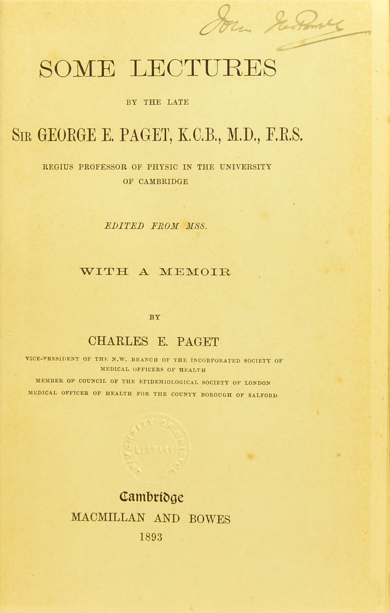 SOME LECTURES BY THE LATE Sir GEOEGE E. PAGET, KC.B., M.D., F.E.S. REGIUS PROFESSOR OF PHYSIC IN THE UNIVERSITY OF CAMBRIDGE EDITEB FROM MSS. WITH A MIEIMOIR BY CHARLES E. PAGET VICE-PRKSlllF.NT OF THK N.W. BRANCH OF THE TNCORrORATICD SOCIETY OP MF.DICAL OFFICERS OF HKALTH MEMBER OP COUNCIL OF THK KPIDEMIOLOGICAL SOCIETY OF LONDON MEDICAL OFFICER OF HEALTH FOR THE COUNTY BOROUGH OF SALFORU (rambdt»ge MACMILLAN AND BOWES 1893