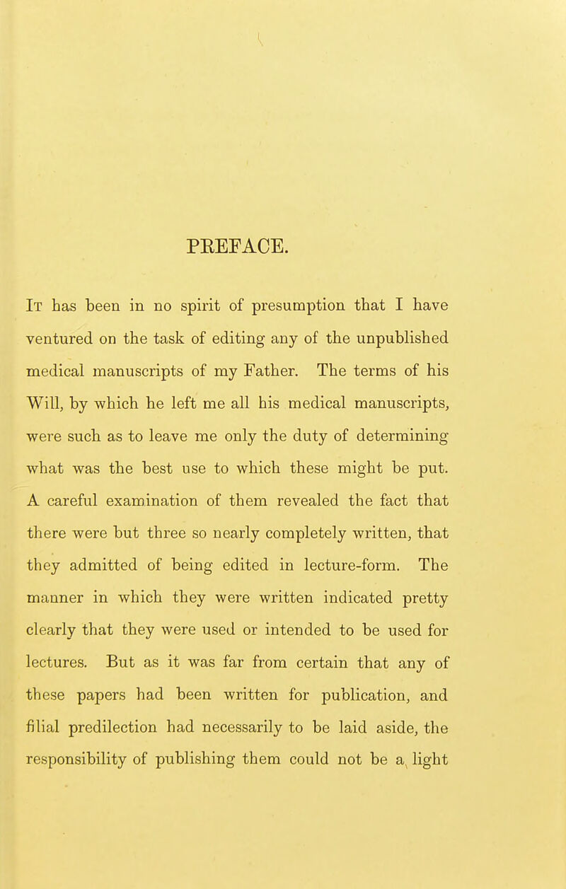 PEEFACE. It has been in no spirit of presumption that I have ventured on the task of editing any of the unpublished medical manuscripts of my Father. The terms of his Will, by which he left me all his medical manuscripts, were such as to leave me only the duty of determining what was the best use to which these might be put. A careful examination of them revealed the fact that there were but three so nearly completely written, that they admitted of being edited in lecture-form. The manner in which they were written indicated pretty clearly that they were used or intended to be used for lectures. But as it was far from certain that any of these papers had been written for publication, and filial predilection had necessarily to be laid aside, the responsibility of publishing them could not be a light