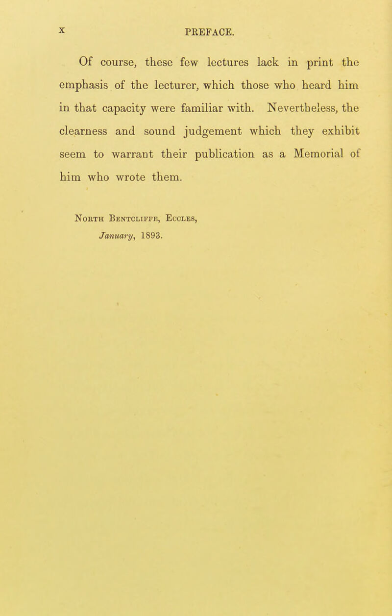 Of course, these few lectures lack in print the emphasis of the lecturer, which those who heard him in that capacity were familiar with. Nevertheless, the clearness and sound judgement which they exhibit seem to warrant their publication as a Memorial of him who wrote them. North Bentcliffe, Eccles, January, 1893.