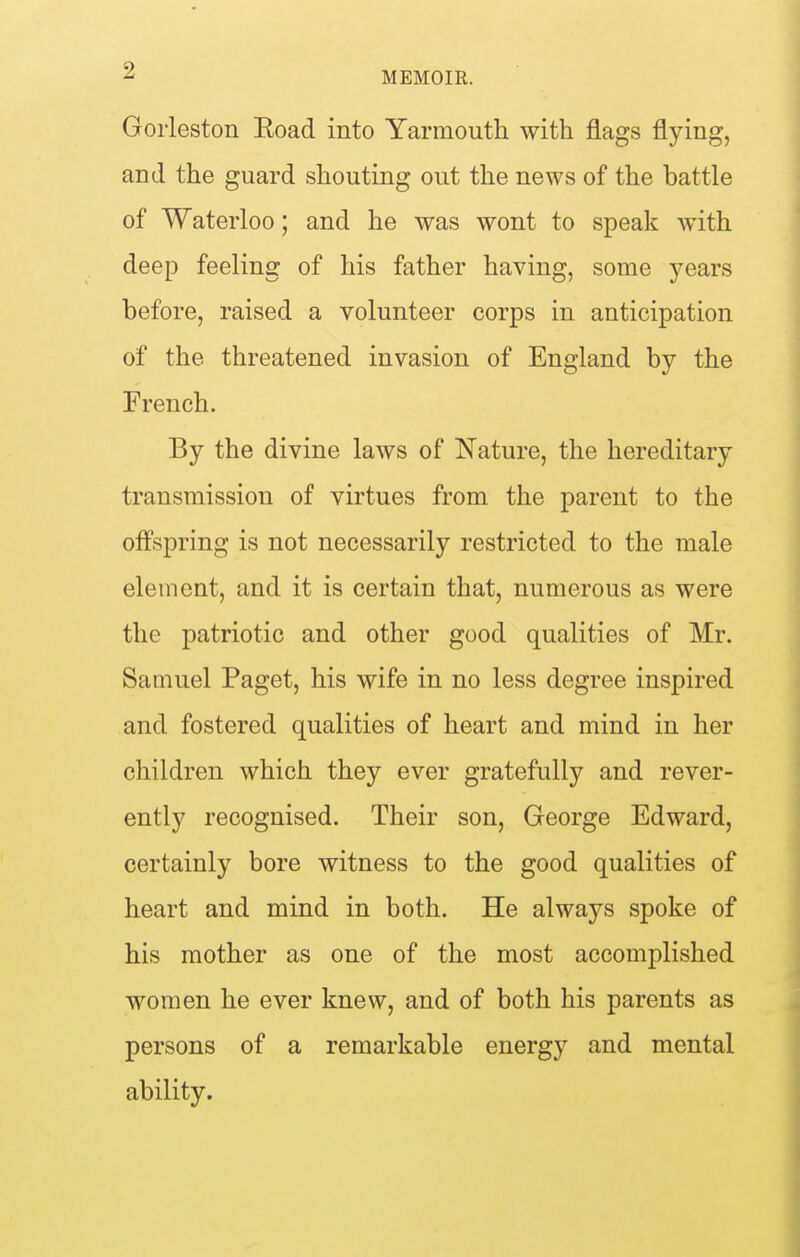 Goiieston Eoad into Yarmoutli with flags flying, and the guard shouting out the news of the battle of Waterloo; and he was wont to speak with deep feeling of his father having, some years before, raised a volunteer corps in anticipation of the threatened invasion of England by the French. By the divine laws of Nature, the hereditary transmission of virtues from the parent to the olfspring is not necessarily restricted to the male element, and it is certain that, numerous as were the patriotic and other good qualities of Mr. Samuel Paget, his wife in no less degree inspired and fostered qualities of heart and mind in her children which they ever gratefully and rever- ently recognised. Their son, George Edward, certainly bore witness to the good qualities of heart and mind in both. He always spoke of his mother as one of the most accomplished women he ever knew, and of both his parents as persons of a remarkable energy and mental ability.