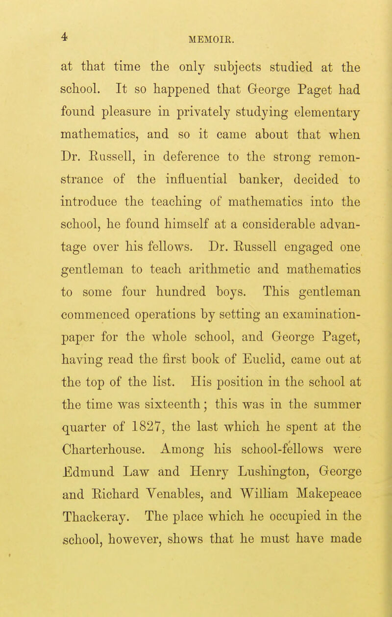 at that time the only subjects studied at the school. It so happened that George Paget had found pleasure in privately studying elementary mathematics, and so it came about that when Dr. Russell, in deference to the strong remon- strance of the influential banker, decided to introduce the teaching of mathematics into the school, he found himself at a considerable advan- tage over his fellows. Dr. Russell engaged one gentleman to teach arithmetic and mathematics to some four hundred boys. This gentleman commenced operations by setting an examination- paper for the whole school, and George Paget, having read the first book of Euclid, came out at the top of the list. His position in the school at the time was sixteenth; this was in the summer quarter of 1827, the last which he spent at the Charterhouse. Among his school-fellows were Edmund Law and Henry Lushington, George and Richard Venables, and William Makepeace Thackeray. The place which he occupied in the school, however, shows that he must have made