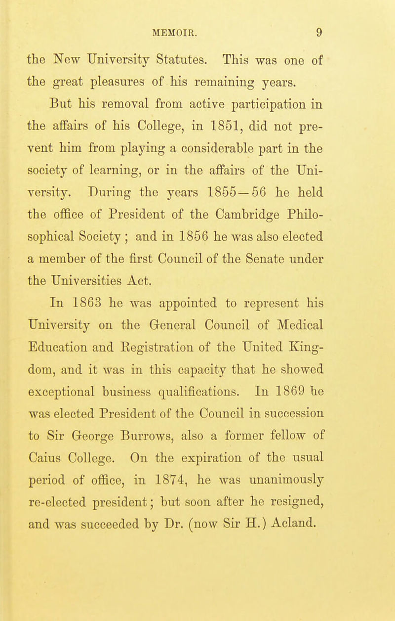 the New University Statutes. This was one of the great pleasures of his remaining years. But his removal from active participation in the affairs of his College, in 1851, did not pre- vent him from playing a considerable part in the society of learning, or in the affairs of the Uni- versity. During the years 1855—56 he held the office of President of the Cambridge Philo- sophical Society ; and in 1856 he was also elected a member of the first Council of the Senate under the Universities Act. In 1863 he was appointed to represent his University on the General Council of Medical Education and Kegistration of the United King- dom, and it was in this capacity that he showed exceptional business qualifications. In 1869 he was elected President of the Council in succession to Sir George Burrows, also a former fellow of Caius College. On the expiration of the usual period of office, in 1874, he was unanimously re-elected president; but soon after he resigned, and was succeeded by Dr. (now Sir H.) Acland.