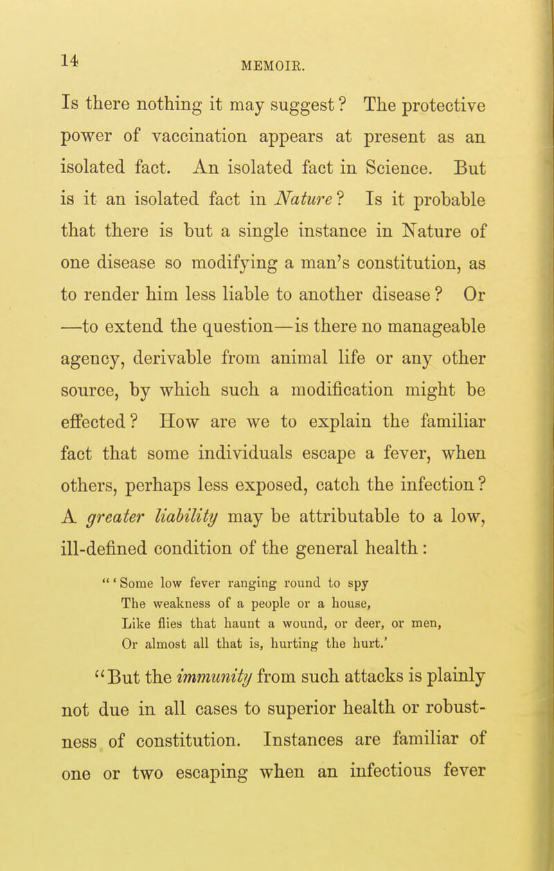 Is there nothing it may suggest ? The protective power of vaccination appears at present as an isolated fact. An isolated fact in Science. But is it an isolated fact in Nature ? Is it probable that there is but a single instance in Nature of one disease so modifying a man's constitution, as to render him less liable to another disease ? Or —to extend the question—is there no manageable agency, derivable from animal life or any other source, by which such a modification might be effected ? How are we to explain the familiar fact that some individuals escape a fever, when others, perhaps less exposed, catch the infection ? A greater liability may be attributable to a low, ill-defined condition of the general health:  * Some low fever ranging round to spy The weakness of a people or a house. Like flies that haunt a wound, or deer, or men, Or almost all that is, hurting the hurt.' But the immunity from such attacks is plainly not due in all cases to superior health or robust- ness of constitution. Instances are familiar of one or two escaping when an infectious fever