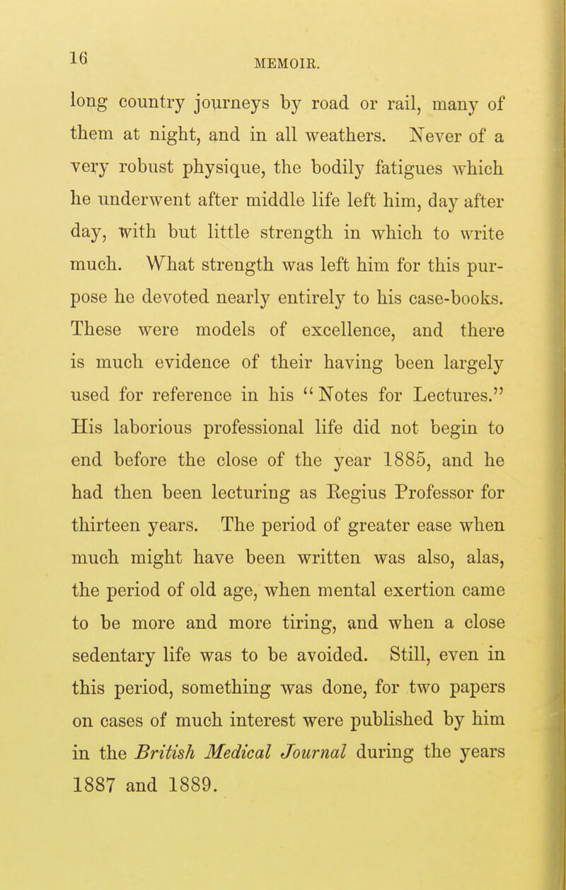 long country journeys by road or rail, many of them at night, and in all weathers. Never of a very robust physique, the bodily fatigues which he underwent after middle life left him, day after day, with but little strength in which to write much. What strength was left him for this pur- pose he devoted nearly entirely to his case-books. These were models of excellence, and there is much evidence of their having been largely used for reference in his  Notes for Lectures. His laborious professional life did not begin to end before the close of the year 1885, and he had then been lecturing as Eegius Professor for thirteen years. The period of greater ease when much might have been written was also, alas, the period of old age, when mental exertion came to be more and more tiring, and when a close sedentary life was to be avoided. Still, even in this period, something was done, for two papers on cases of much interest were published by him in the British Medical Journal during the years 1887 and 1889.