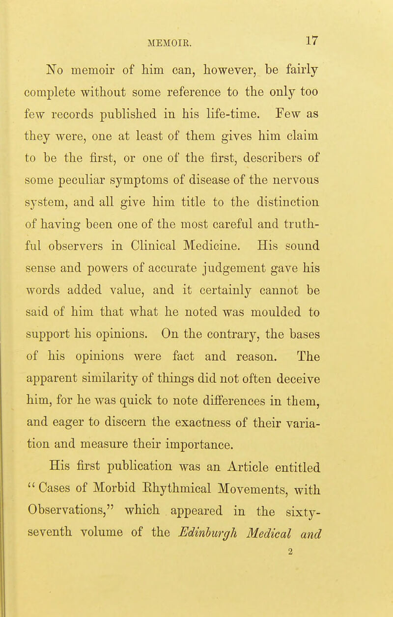 No memoir of him can, however, be fairly complete without some reference to the only too few records published in his life-time. Few as they were, one at least of them gives him claim to be the first, or one of the first, describers of some peculiar symptoms of disease of the nervous system, and all give him title to the distinction of having been one of the most careful and truth- ful observers in Clinical Medicine. His sound sense and powers of accurate judgement gave his words added value, and it certainly cannot be said of him that what he noted was moulded to support his opinions. On the contrary, the bases of his opinions were fact and reason. The apparent similarity of things did not often deceive him, for he was quick to note differences in them, and eager to discern the exactness of their varia- tion and measure their importance. His first publication was an Article entitled Cases of Morbid Ehythmical Movements, with Observations, which appeared in the sixty- seventh volume of the Edinburgh Medical and