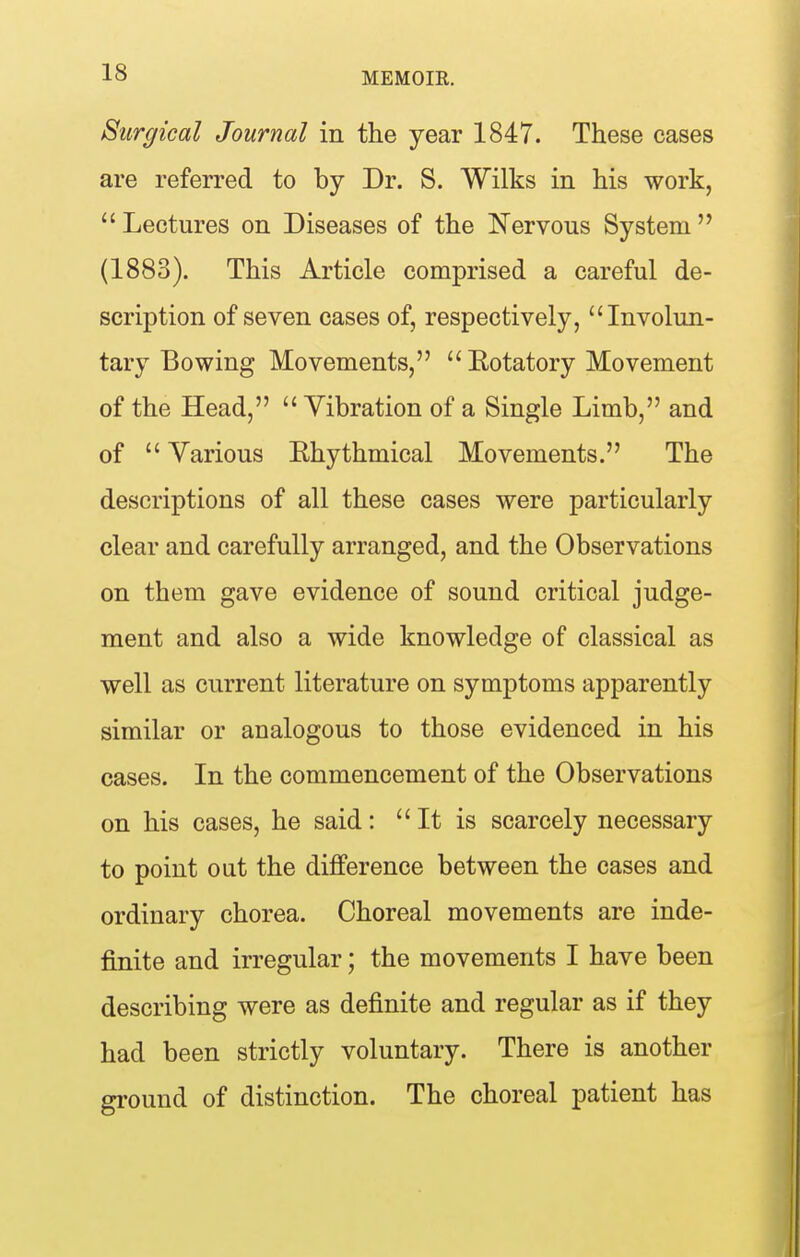Surgical Journal in the year 1847. These cases are referred to by Dr. S. Wilks in his work,  Lectures on Diseases of the ISTervous System  (1883). This Article comprised a careful de- scription of seven cases of, respectively, Involun- tary Bowing Movements,  Eotatory Movement of the Head,  Vibration of a Single Limb, and of  Various Ehythmical Movements. The descriptions of all these cases were particularly clear and carefully arranged, and the Observations on them gave evidence of sound critical judge- ment and also a wide knowledge of classical as well as current literature on symptoms apparently similar or analogous to those evidenced in his cases. In the commencement of the Observations on his cases, he said:  It is scarcely necessary to point out the difference between the cases and ordinary chorea. Choreal movements are inde- finite and irregular; the movements I have been describing were as definite and regular as if they had been strictly voluntary. There is another ground of distinction. The choreal patient has