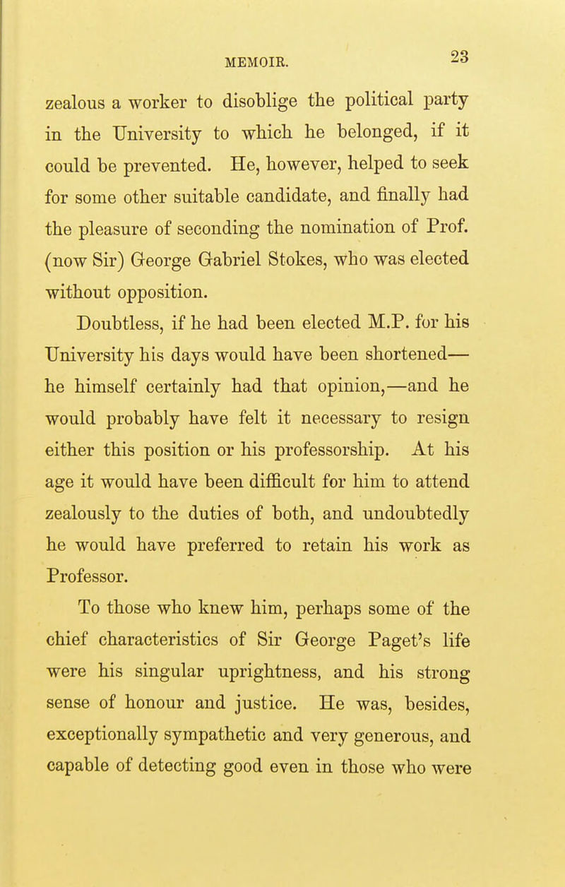 zealous a worker to disoblige the political party in the University to which he belonged, if it could be prevented. He, however, helped to seek for some other suitable candidate, and finally had the pleasure of seconding the nomination of Prof, (now Sir) George Gabriel Stokes, who was elected without opposition. Doubtless, if he had been elected M.P. for his University his days would have been shortened— he himself certainly had that opinion,—and he would probably have felt it necessary to resign either this position or his professorship. At his age it would have been difficult for him to attend zealously to the duties of both, and undoubtedly he would have preferred to retain his work as Professor. To those who knew him, perhaps some of the chief characteristics of Sir George Paget's life were his singular uprightness, and his strong sense of honour and justice. He was, besides, exceptionally sympathetic and very generous, and capable of detecting good even in those who were