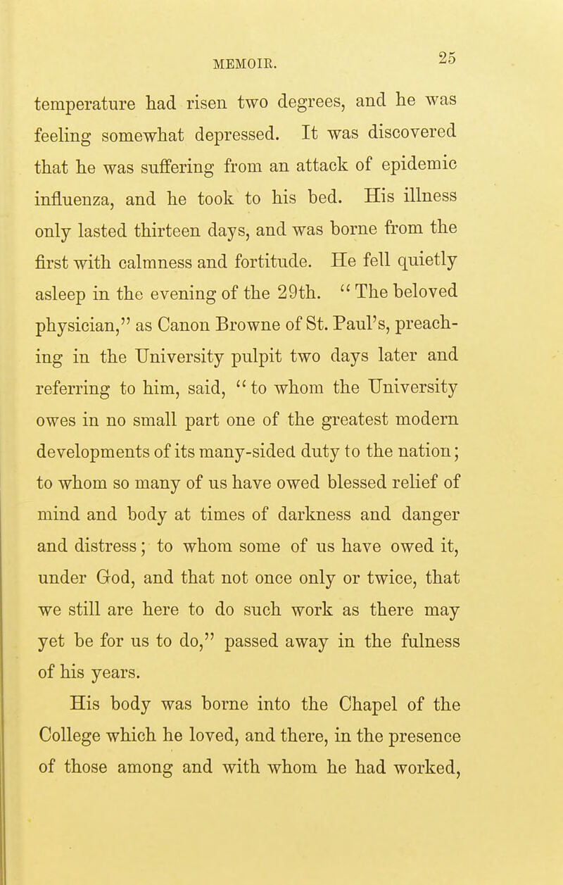 temperature had risen two degrees, and he was feeling somewhat depressed. It was discovered that he was suffering from an attack of epidemic influenza, and he took to his bed. His illness only lasted thirteen days, and was borne from the first with calmness and fortitude. He fell quietly asleep in the evening of the 29th.  The beloved physician, as Canon Browne of St. Paul's, preach- ing in the University pulpit two days later and referring to him, said,  to whom the University owes in no small part one of the greatest modern developments of its many-sided duty to the nation; to whom so many of us have owed blessed relief of mind and body at times of darkness and danger and distress; to whom some of us have owed it, under God, and that not once only or twice, that we still are here to do such work as there may yet be for us to do, passed away in the fulness of his years. His body was borne into the Chapel of the College which he loved, and there, in the presence of those among and with whom he had worked,