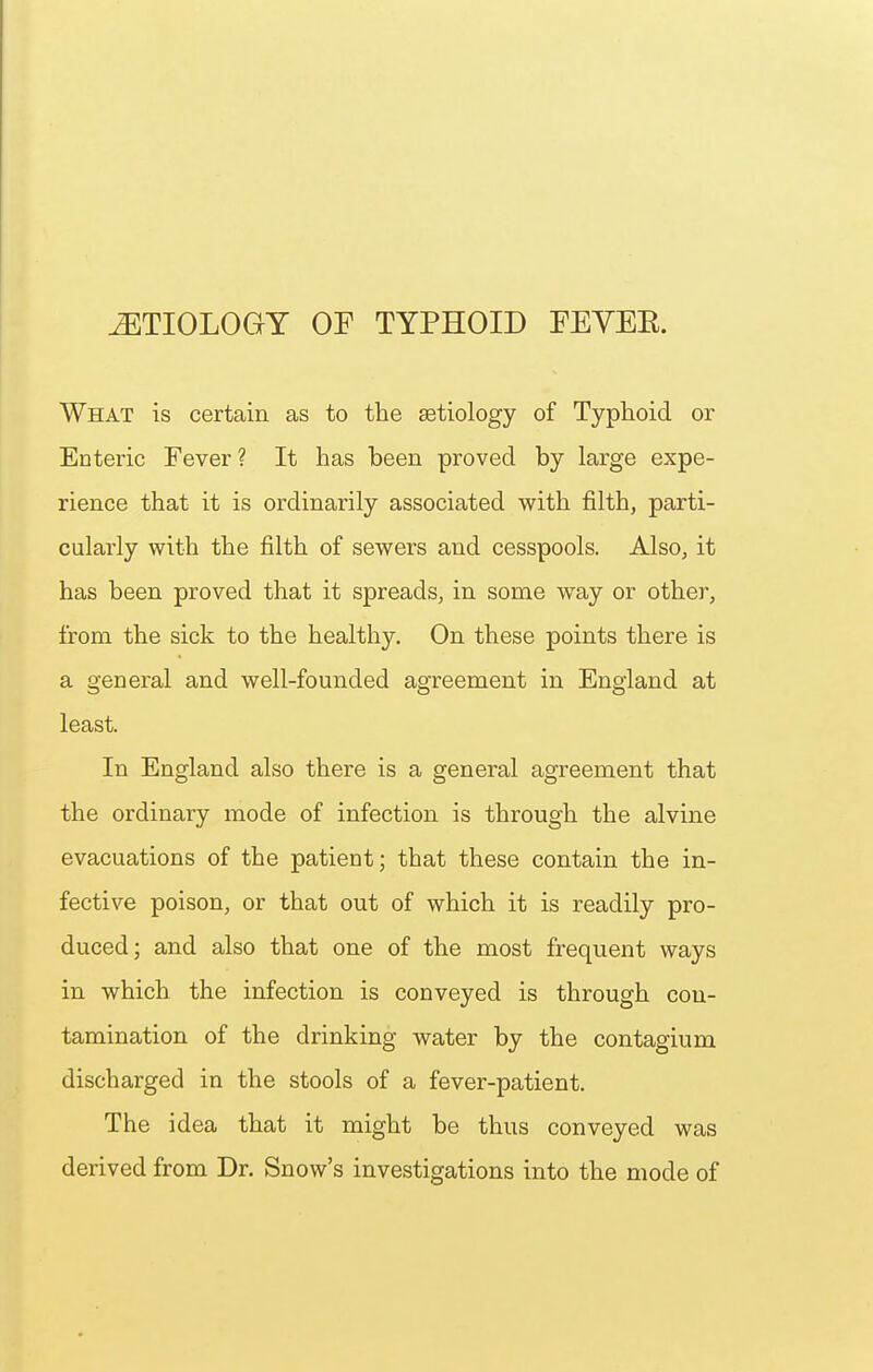 What is certain as to the setiology of Typhoid or Enteric Fever? It has been proved by large expe- rience that it is ordinarily associated with filth, parti- cularly with the filth of sewers and cesspools. Also, it has been proved that it spreads, in some way or other, from the sick to the healthy. On these points there is a general and well-founded agreement in England at least. In England also there is a general agreement that the ordinary mode of infection is through the alvine evacuations of the patient; that these contain the in- fective poison, or that out of which it is readily pro- duced; and also that one of the most frequent ways in which the infection is conveyed is through con- tamination of the drinking water by the contagium discharged in the stools of a fever-patient. The idea that it might be thus conveyed was derived from Dr. Snow's investigations into the mode of