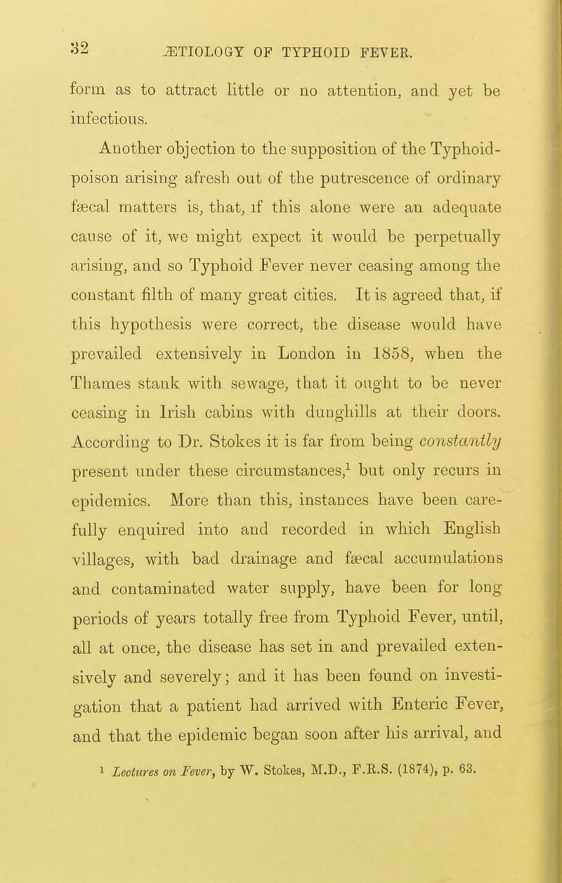 form as to attract little or no attention, and yet be infectious. Another objection to the supposition of the Typhoid- poison arising afresh out of the putrescence of ordinary fsecal matters is, that, if this alone were an adequate cause of it, we might expect it would be perpetually arising, and so Typhoid Fever never ceasing among the constant filth of many great cities. It is agreed that, if this hypothesis were correct, the disease would have prevailed extensively in London in 1858, when the Thames stank with sewage, that it ought to be never ceasing in Irish cabins with duoghills at their doors. According to Dr. Stokes it is far from being constantly present under these circumstances,-^ but only recurs in epidemics. More than this, instances have been care- fully enquired into and recorded in which English villages, with bad drainage and fa'cal accumulations and contaminated water supply, have been for long periods of years totally free from Typhoid Fever, until, all at once, the disease has set in and prevailed exten- sively and severely; and it has been found on investi- gation that a patient had arrived with Enteric Fever, and that the epidemic began soon after his arrival, and 1 Lectures on Fever, by W. Stokes, M.D., F.E.S. (1874), p. 63.