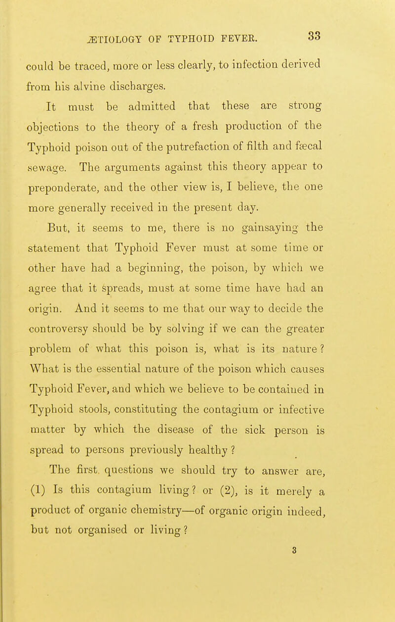 could be traced, more or less clearly, to infection derived from bis alvine discharges. It must be admitted that these are strong objections to the theory of a fresh production of the Typhoid poison out of the putrefaction of filth and feecal vsewage. The arguments against tbis theory appear to preponderate, and the other view is, I believe, the one more generally received in the present day. But, it seems to me, there is no gainsaying the statement tbat Typhoid Fever must at some time or other have had a beginning, the poison, by which we agree that it spreads, must at some time have had an origin. And it seems to me that our way to decide the controversy should be by solving if we can the greater problem of what this poison is, what is its nature ? What is the essential nature of the poison which causes Typhoid Fever, and which we believe to be contained in Typhoid stools, constituting the contagiura or infective matter by which the disease of the sick person is spread to persons previously healthy ? The first, questions we should try to answer are, (1) Is this contagium living? or (2), is it merely a product of organic chemistry—of organic origin indeed, but not organised or living ? 3