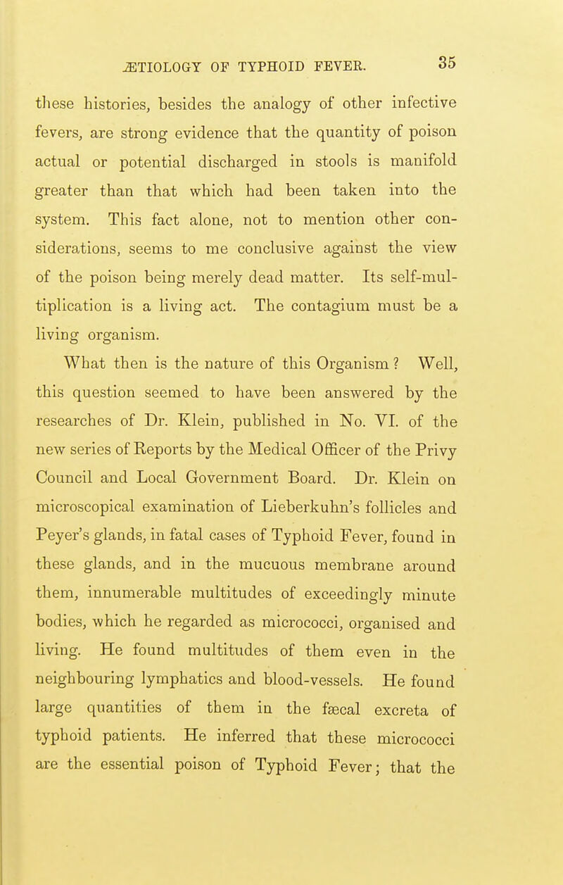 these histories, besides the analogy of other infective fevers, are strong evidence that the quantity of poison actual or potential discharged in stools is manifold greater than that which had been taken into the system. This fact alone, not to mention other con- siderations, seems to me conclusive against the view of the poison being merely dead matter. Its self-mul- tiplication is a living act. The contagium must be a living organism. What then is the nature of this Organism ? Well, this question seemed to have been answered by the researches of Dr. Klein, published in No. VI. of the new series of Reports by the Medical Ofl&cer of the Privy Council and Local Government Board. Dr. Klein on microscopical examination of Lieberkuhn's follicles and Peyer's glands, in fatal cases of Typhoid Fever, found in these glands, and in the mucuous membrane around them, innumerable multitudes of exceedingly minute bodies, which he regarded as micrococci, organised and living. He found multitudes of them even in the neighbouring lymphatics and blood-vessels. He found large quantities of them in the fsecal excreta of typhoid patients. He inferred that these micrococci are the essential poison of Typhoid Fever; that the