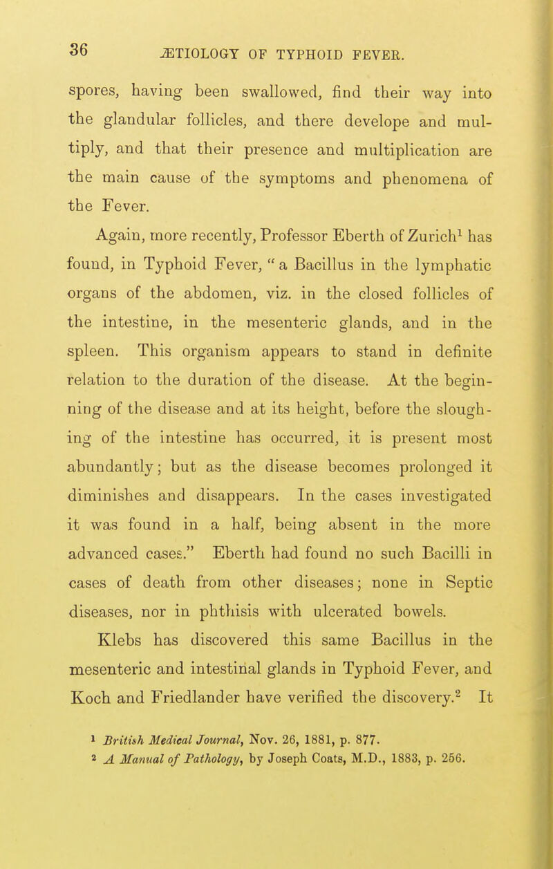 spores, having been swallowed, find their way into the glandular follicles, and there develope and mul- tiply, and that their presence and multiplication are the main cause of the symptoms and phenomena of the Fever. Again, more recently, Professor Eberth of Zurich^ has found, in Typhoid Fever,  a Bacillus in the lymphatic organs of the abdomen, viz. in the closed follicles of the intestine, in the mesenteric glands, and in the spleen. This organism appears to stand in definite relation to the duration of the disease. At the begin- ning of the disease and at its height, before the slough- ing of the intestine has occurred, it is present most abundantly; but as the disease becomes prolonged it diminishes and disappears. In the cases investigated it was found in a half, being absent in the more advanced cases. Eberth had found no such Bacilli in cases of death from other diseases; none in Septic diseases, nor in phthisis with ulcerated bowels. Klebs has discovered this same Bacillus in the mesenteric and intestinal glands in Typhoid Fever, and Koch and Friedlander have verified the discovery.''^ It 1 British Mediealjournal, Nov. 26, 1881, p. 877. 2 A Manual of Fathology, by Joseph Coats, M.D., 1883, p. 256.