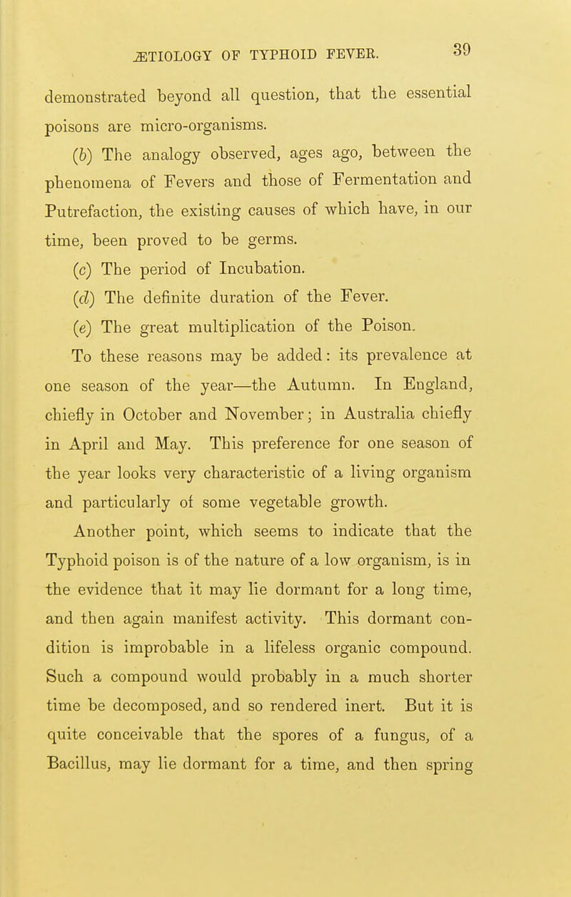 demonstrated beyond all question, that the essential poisons are micro-organisms. (6) The analogy observed, ages ago, between the phenomena of Fevers and those of Fermentation and Putrefaction, the existing causes of which have, in our time, been proved to be germs. (c) The period of Incubation. (d) The definite duration of the Fever. (e) The great multiplication of the Poison. To these reasons may be added: its prevalence at one season of the year—the Autumn. In England, chiefly in October and November; in Australia chiefly in April and May. This preference for one season of the year looks very characteristic of a living organism and particularly oi some vegetable growth. Another point, which seems to indicate that the Typhoid poison is of the nature of a low organism, is in the evidence that it may lie dormant for a long time, and then again manifest activity. This dormant con- dition is improbable in a lifeless organic compound. Such a compound would probably in a much shorter time be decomposed, and so rendered inert. But it is quite conceivable that the spores of a fungus, of a Bacillus, may lie dormant for a time, and then spring