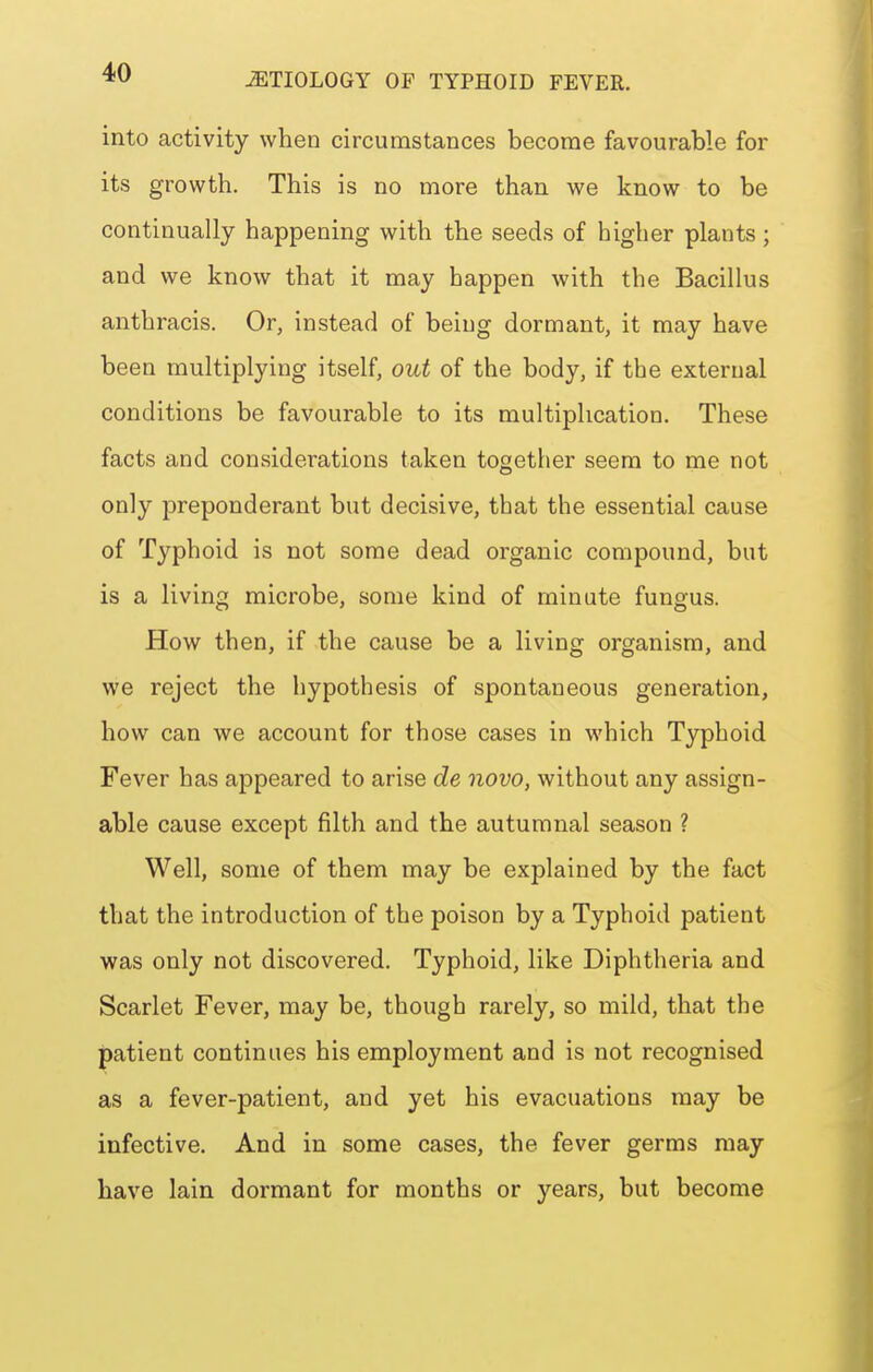 into activity when circumstances become favourable for its growth. This is no more than we know to be continually happening with the seeds of higher plants ; and we know that it may happen with the Bacillus anthracis. Or, instead of being dormant, it may have been multiplying itself, out of the body, if the external conditions be favourable to its multiplication. These facts and considerations taken together seem to me not only preponderant but decisive, that the essential cause of Typhoid is not some dead organic compound, but is a living microbe, some kind of minute fungus. How then, if the cause be a living organism, and we reject the hypothesis of spontaneous generation, how can we account for those cases in which Typhoid Fever has appeared to arise de novo, without any assign- able cause except filth and the autumnal season ? Well, some of them may be explained by the fact that the introduction of the poison by a Typhoid patient was only not discovered. Typhoid, like Diphtheria and Scarlet Fever, may be, though rarely, so mild, that the patient continues his employment and is not recognised as a fever-patient, and yet his evacuations may be infective. And in some cases, the fever germs may have lain dormant for months or years, but become