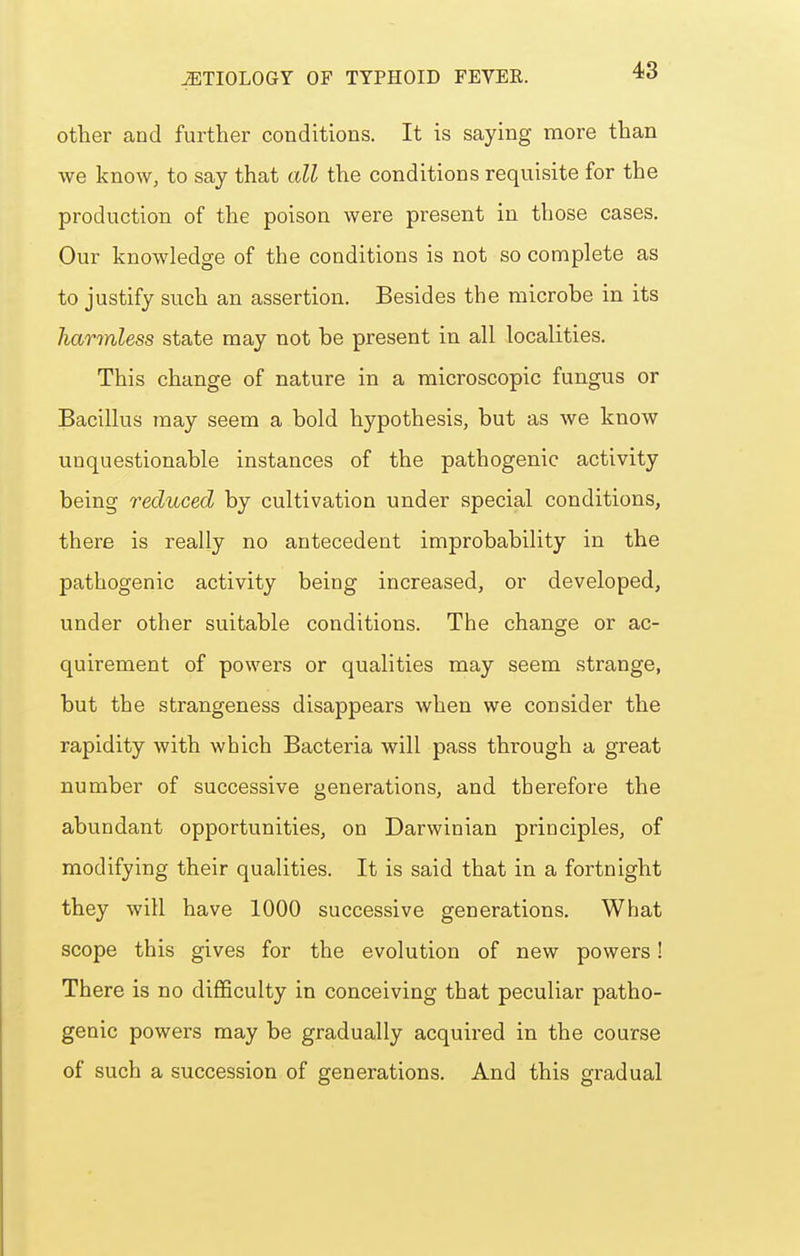 other and further conditions. It is saying more than we know, to say that all the conditions requisite for the production of the poison were present in those cases. Our knowledge of the conditions is not so complete as to justify such an assertion. Besides the microbe in its harmless state may not be present in all localities. This change of nature in a microscopic fungus or Bacillus may seem a bold hypothesis, but as we know unquestionable instances of the pathogenic activity being reduced by cultivation under special conditions, there is really no antecedent improbability in the pathogenic activity being increased, or developed, under other suitable conditions. The change or ac- quirement of powers or qualities may seem strange, but the strangeness disappears when we consider the rapidity with which Bacteria will pass through a great number of successive generations, and therefore the abundant opportunities, on Darwinian principles, of modifying their qualities. It is said that in a fortnight they will have 1000 successive generations. What scope this gives for the evolution of new powers! There is no difficulty in conceiving that peculiar patho- genic powers may be gradually acquired in the course of such a succession of generations. And this gradual