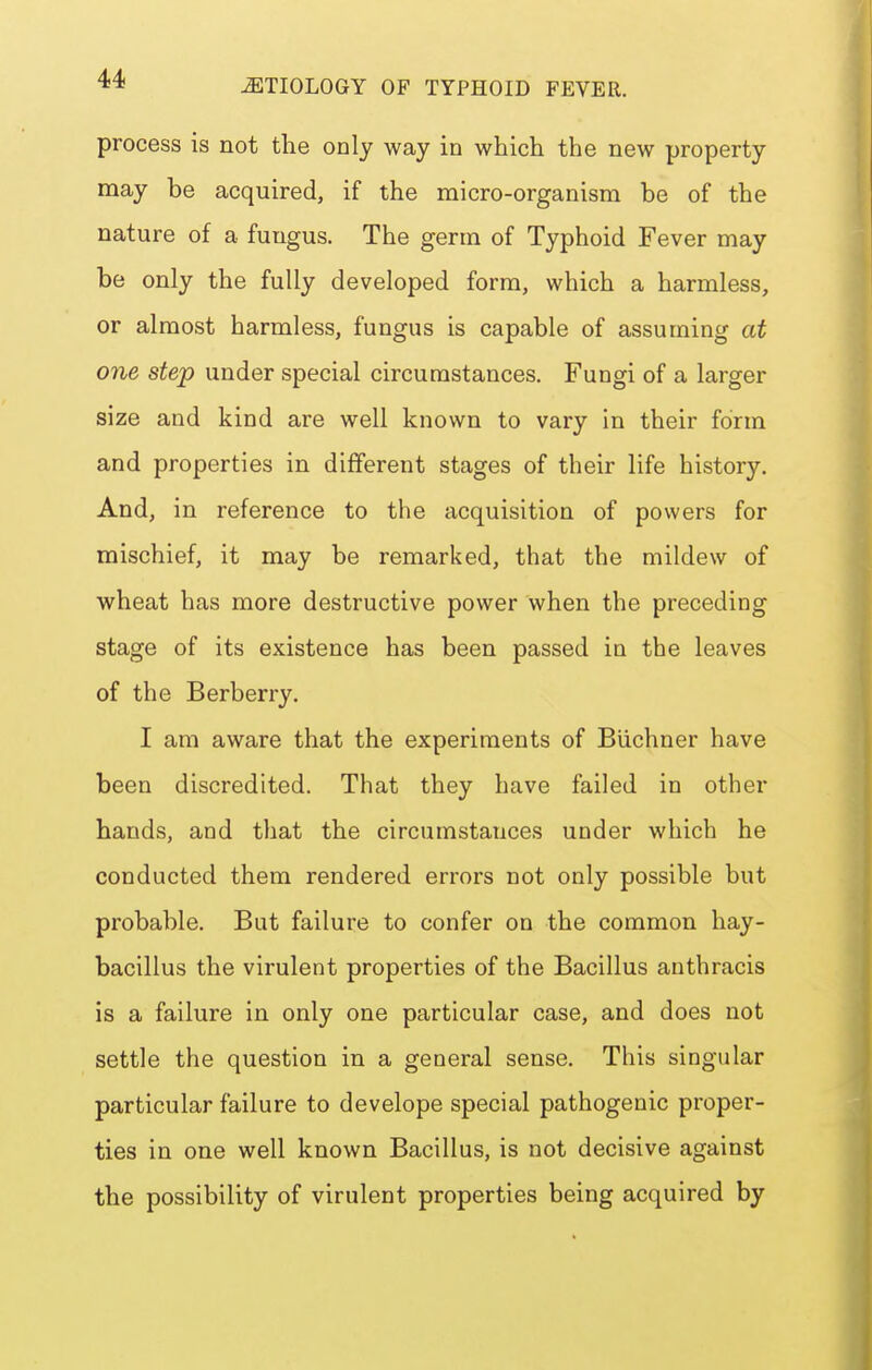 process is not the only way in which the new property may be acquired, if the micro-organism be of the nature of a fungus. The germ of Typhoid Fever may be only the fully developed form, which a harmless, or almost harmless, fungus is capable of assuming at one step under special circumstances. Fungi of a larger size and kind are well known to vary in their form and properties in different stages of their life history. And, in reference to the acquisition of powers for mischief, it may be remarked, that the mildew of wheat has more destructive power when the preceding stage of its existence has been passed in the leaves of the Berberry. I am aware that the experiments of Biichner have been discredited. That they have failed in other hands, and that the circumstances under which he conducted them rendered errors not only possible but probable. But failure to confer on the common hay- bacillus the virulent properties of the Bacillus anthracis is a failure in only one particular case, and does not settle the question in a general sense. This singular particular failure to develope special pathogenic proper- ties in one well known Bacillus, is not decisive against the possibility of virulent properties being acquired by