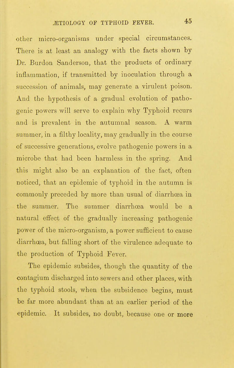 Other micro-organisms under special circumstances. There is at least an analogy with the facts shown by Dr. Burdon Sanderson, that the products of ordinary inflammation, if transmitted by inoculation through a succession of animals, may generate a virulent poison. And the hypothesis of a gradual evolution of patho- genic powers will serve to explain why Typhoid recurs and is prevalent in the autumnal season. A warm summer, in a filthy locality, may gradually in the course of successive generations, evolve pathogenic powers in a microbe that had been harmless in the spring. And this might also be an explanation of the fact, often noticed, that an epidemic of typhoid in the autumn is commonly preceded by more than usual of diarrhoea in the summer. The summer diarrhoea would be a natural effect of the gradually increasing pathogenic power of the micro-organism, a power sufficient to cause diarrhoea, but falling short of the virulence adequate to the production of Typhoid Fever. The epidemic subsides, though the quantity of the contagium discharged into sewers and other places, with the typhoid stools, when the subsidence begins, must be far more abundant than at an earlier period of the epidemic. It subsides, no doubt, because one or more