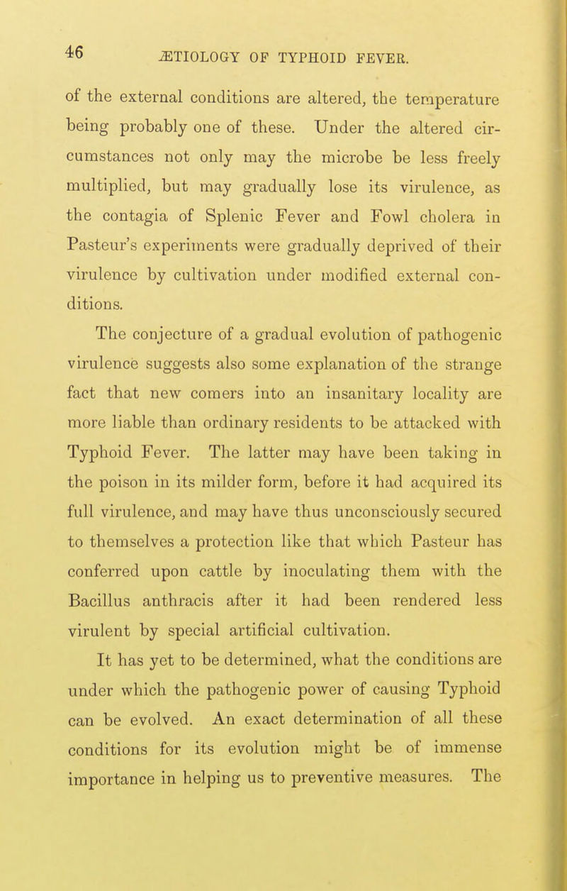 of the external conditions are altered, the temperature being probably one of these. Under the altered cir- cumstances not only may the microbe be less freely multiplied, but may gradually lose its virulence, as the contagia of Splenic Fever and Fowl cholera in Pasteur's experiments were gradually deprived of their virulence by cultivation under modified external con- ditions. The conjecture of a gradual evolution of pathogenic virulence suggests also some explanation of the strange fact that new comers into an insanitary locality are more liable than ordinary residents to be attacked with Typhoid Fever. The latter may have been taking in the poison in its milder form, before it had acquired its full virulence, and may have thus unconsciously secured to themselves a protection like that which Pasteur has conferred upon cattle by inoculating them with the Bacillus anthracis after it had been rendered less virulent by special artificial cultivation. It has yet to be determined, what the conditions are under which the pathogenic power of causing Typhoid can be evolved. An exact determination of all these conditions for its evolution might be of immense importance in helping us to preventive measures. The