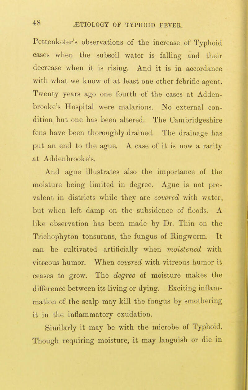 Pettenkoler's observations of the increase of Typhoid cases when the subsoil water is falling and their decrease when it is rising. And it is in accordance with what we know of at least one other febrific agent. Twenty years ago one fourth of the cases at Adden- brooke's Hospital were malarious. No external con- dition but one has been altered. The Cambridgeshire fens have been thoroughly drained. The drainage has put an end to the ague. A case of it is now a rarity at Addenbrooke's. And ague illustrates also the importance of the moisture being limited in degree. Ague is not pre- valent in districts while they are covered with water, but when left damp on the subsidence of floods. A like observation has been made by Dr. Thin on the Trichophyton tonsurans, the fungus of Ringworm. It can be cultivated artificially when moistened with vitreous humor. When covered with vitreous humor it ceases to grow. The degree of moisture makes the difference between its living or dying. Exciting inflam- mation of the scalp may kill the fungus by smothering it in the inflammatory exudation. Similarly it may be with the microbe of Typhoid. Though requiring moisture, it may languish or die in