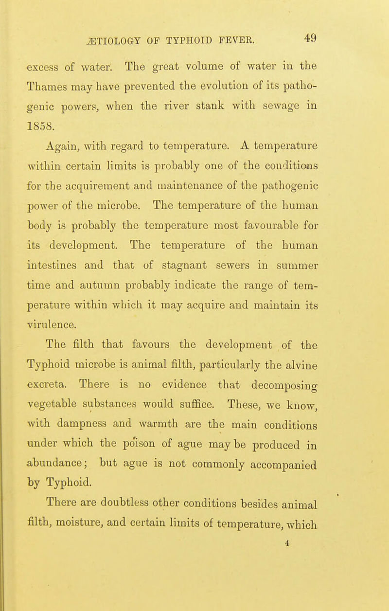 excess of water. The great volume of water in the Thames may have prevented the evolution of its patho- genic powers, when the river stank with sewage in 1858. Again, with regard to temperature. A temperature within certain limits is probably one of the conditions for the acquirement and maintenance of the pathogenic power of the microbe. The temperature of the human body is probably the temperature most favourable for its development. The temperature of the human intestines and that of stagnant sewers in summer time and autumn probably indicate the range of tem- perature within which it may acquire and maintain its virulence. The filth that favours the development of the Typhoid microbe is animal filth, particularly the alvine excreta. There is no evidence that decomposing vegetable substances would suffice. These, we know, with dampness and warmth are the main conditions under which the po'ison of ague maybe produced in abundance; but ague is not commonly accompanied by Typhoid. There are doubtless other conditions besides animal filth, moisture, and certain limits of temperature, which.