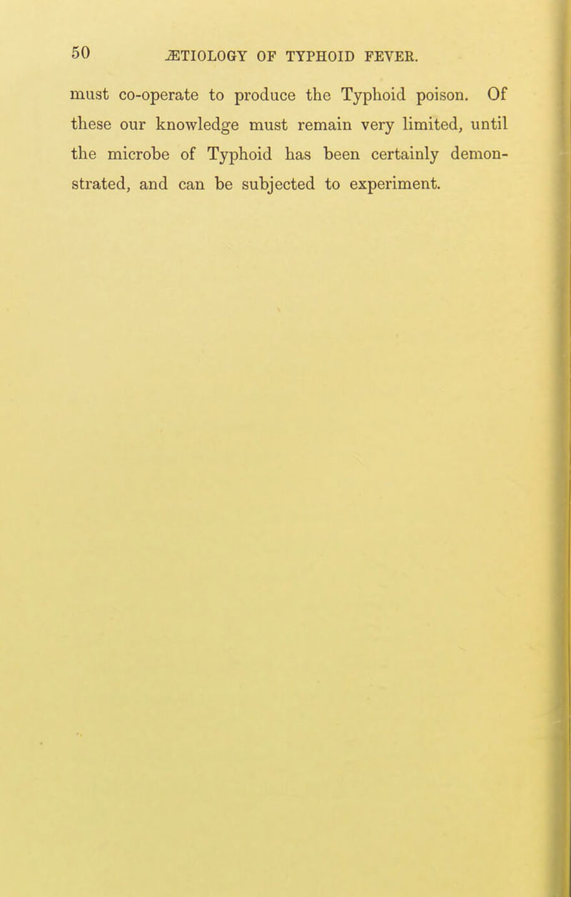 must co-operate to produce the Typhoid poison. Of these our knowledge must remain very limited, until the microbe of Typhoid has been certainly demon- strated, and can be subjected to experiment.
