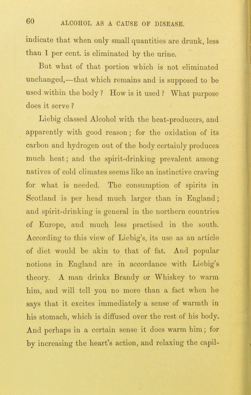 indicate that when only small quantities are drunk, less than 1 per cent, is eliminated by the urine. But what of that portion which is not eliminated unchanged,—that which remains and is supposed to be used within the body ? How is it used ? What purpose does it serve ? Liebig classed Alcohol with the heat-producers, and apparently with good reason; for the oxidation of its carbon and hydrogen out of the body certainly produces much heat; and the spirit-drinking prevalent among natives of cold climates seems like an instinctive craving for what is needed. The consumption of spirits in Scotland is per head much larger than in England; and spirit-drinking is general in the northern countries of Europe, and much less practised in the south. According to this view of Liebig's, its use as an article of diet would be akin to that of fat. And popular notions in England are in accordance with Liebig's theory. A man drinks Brandy or Whiskey to warm him, and will tell you no more than a fact when he says that it excites immediately a sense of warmth in his stomach, which is diffused over the rest of his body. And perhaps in a certain sense it does warm him; for by increasing the heart's action, and relaxing the capil-