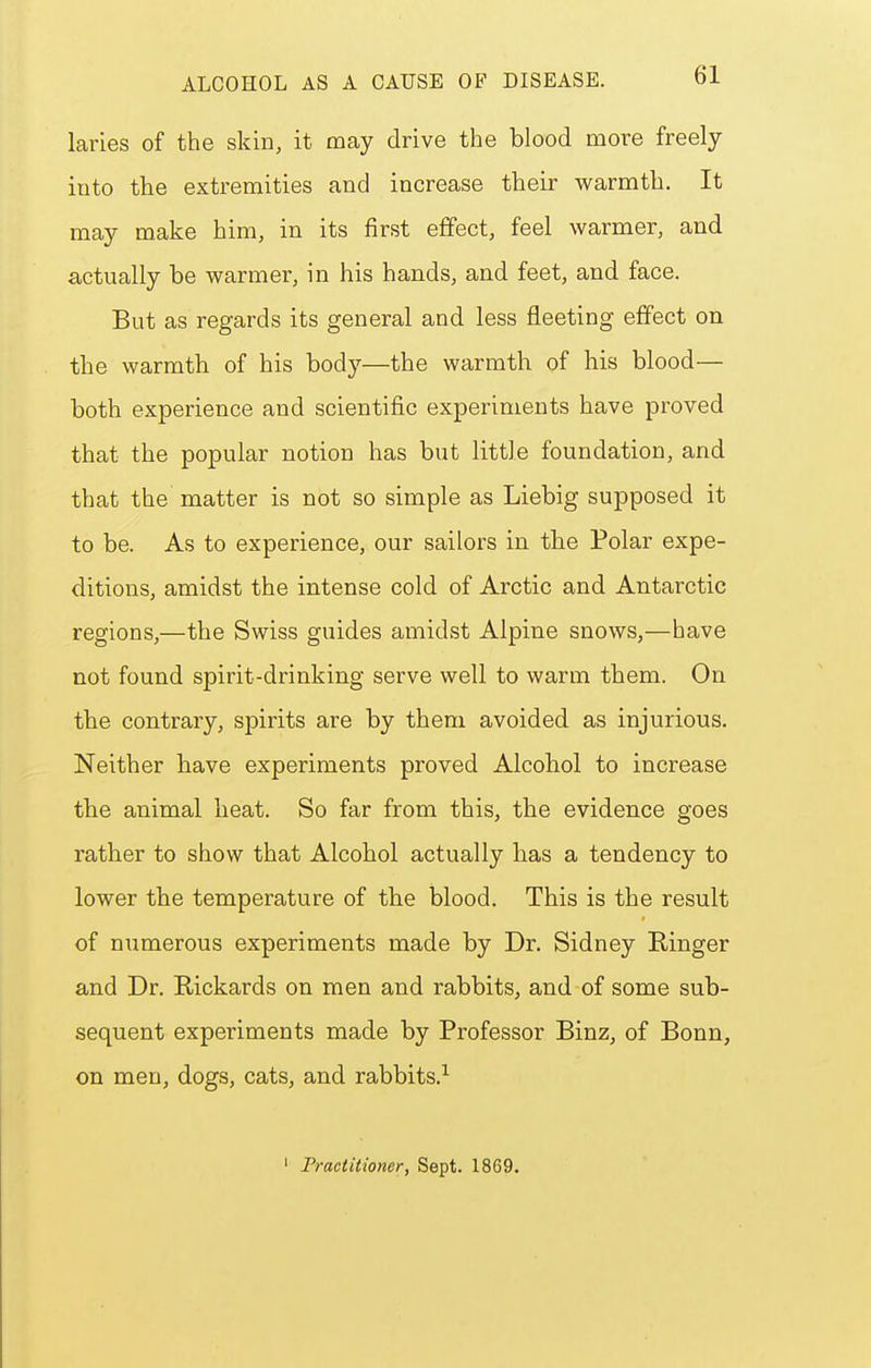 laries of the skin, it may drive the blood more freely iuto the extremities and increase their warmth. It may make him, in its first effect, feel warmer, and actually be warmer, in his hands, and feet, and face. But as regards its general and less fleeting effect on the warmth of his body—the warmth of his blood— both experience and scientific experiments have proved that the popular notion has but little foundation, and that the matter is not so simple as Liebig supposed it to be. As to experience, our sailors in the Polar expe- ditions, amidst the intense cold of Arctic and Antarctic regions,—the Swiss guides amidst Alpine snows,—have not found spirit-drinking serve well to warm them. On the contrary, spirits are by them avoided as injurious. Neither have experiments proved Alcohol to increase the animal heat. So far from this, the evidence goes rather to show that Alcohol actually has a tendency to lower the temperature of the blood. This is the result of numerous experiments made by Dr. Sidney Kinger and Dr. Rickards on men and rabbits, and of some sub- sequent experiments made by Professor Binz, of Bonn, on men, dogs, cats, and rabbits.^ ' Practitioner, Sept. 1869.
