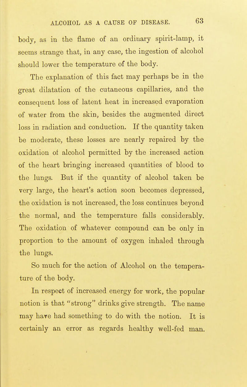 body, as in the flame of an ordinary spirit-lamp, it seems strange that, in any case, the ingestion of alcohol should lower the temperature of the body. The explanation of this fact may perhaps be in the great dilatation of the cutaneous capillaries, and the consequent loss of latent heat in increased evaporation of water from the skin, besides the augmented direct loss in radiation and conduction. If the quantity taken be moderate, these losses are nearly repaired by the oxidation of alcohol permitted by the increased action of the heart bringing increased quantities of blood to the lungs. But if the quantity of alcohol taken be very large, the heart's action soon becomes depressed, the oxidation is not increased, the loss continues beyond the normal, and the temperature falls considerably. The oxidation of whatever compound can be only in proportion to the amount of oxygen inhaled through the lungs. So much for the action of Alcohol on the tempera- ture of the body. In respect of increased energy for work, the popular notion is that strong drinks give strength. The name may hare had something to do with the notion. It is certainly an error as regards healthy well-fed man.
