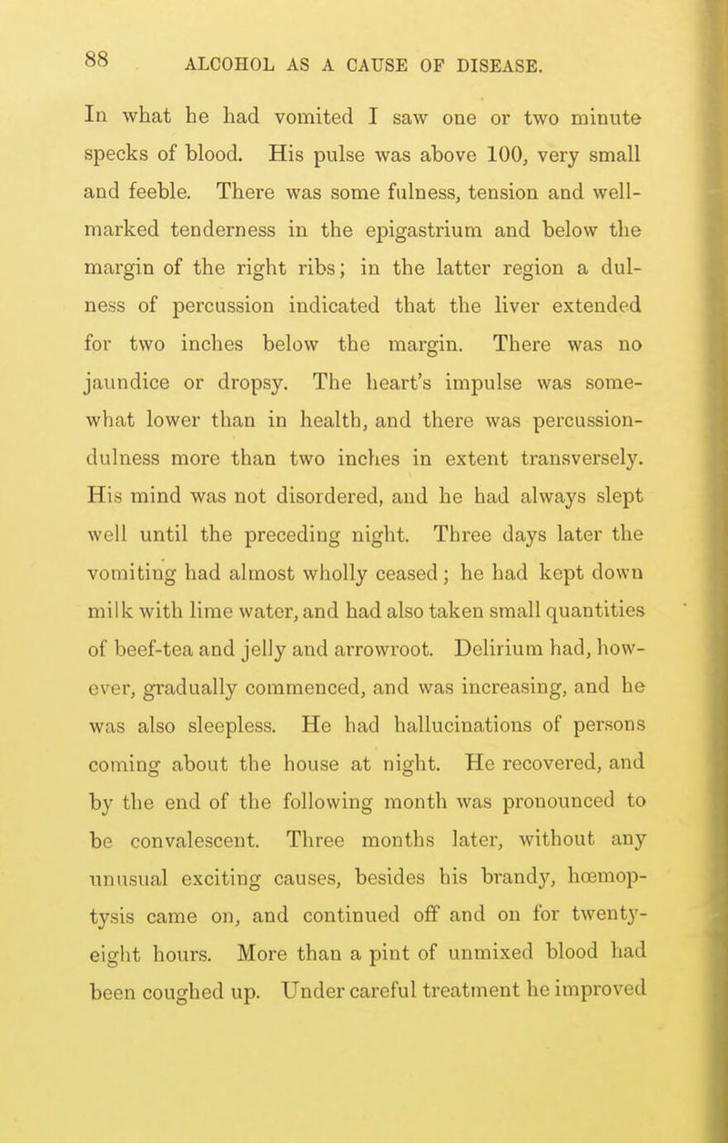 In what he had vomited I saw one or two minute specks of blood. His pulse was above 100, very small and feeble. There was some fulness, tension and well- marked tenderness in the epigastrium and below the margin of the right ribs; in the latter region a dul- ness of percussion indicated that the liver extended for two inches below the margin. There was no jaundice or dropsy. The heart's impulse was some- what lower than in health, and there was percussion- dulness more than two inches in extent transversely. His mind was not disordered, and he had always slept well until the preceding night. Three days later the vomiting had almost wholly ceased; he had kept down milk with lime water, and had also taken small quantities of beef-tea and jelly and arrowroot. Delirium had, how- ever, gradually commenced, and was increasing, and he was also sleepless. He had hallucinations of persons coming about the house at night. He recovered, and by the end of the following month was pronounced to be convalescent. Three months later, without any imusual exciting causes, besides his brandy, hoemop- tysis came on, and continued off and on for twenty- eight hours. More than a pint of unmixed blood had been coughed up. Under careful treatment he improved