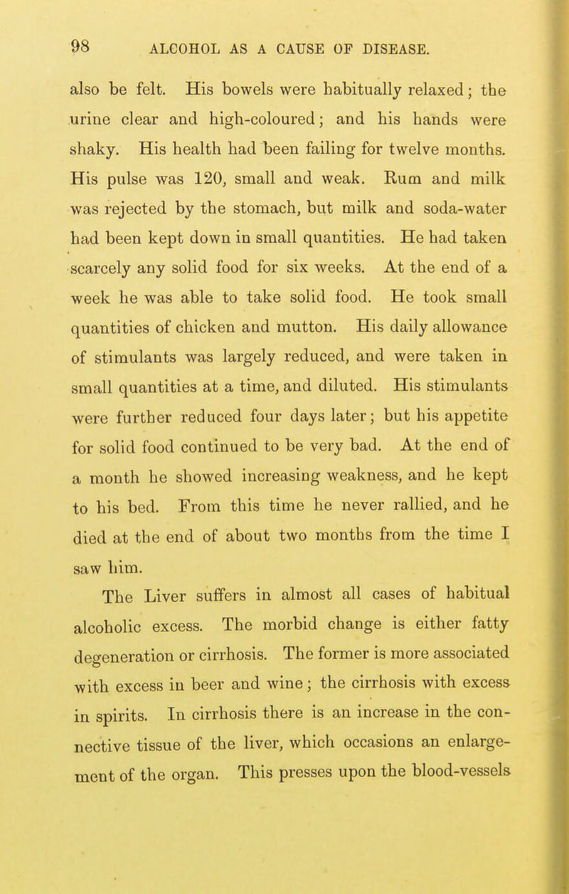 also be felt. His bowels were habitually relaxed; the urine clear and high-coloured; and his hands were shaky. His health had been failing for twelve months. His pulse was 120, small and weak. Rum and milk was rejected by the stomach, but milk and soda-water had been kept down in small quantities. He had taken scarcely any solid food for six weeks. At the end of a week he was able to take solid food. He took small quantities of chicken and mutton. His daily allowance of stimulants was largely reduced, and were taken in small quantities at a time, and diluted. His stimulants were further reduced four days later; but his appetite for solid food continued to be very bad. At the end of a month he showed increasing weakness, and he kept to his bed. From this time he never rallied, and he died at the end of about two months from the time I saw him. The Liver suffers in almost all cases of habitual alcoholic excess. The morbid change is either fatty degeneration or cirrhosis. The former is more associated with excess in beer and wine; the cirrhosis with excess in spirits. In cirrhosis there is an increase in the con- nective tissue of the liver, which occasions an enlarge- ment of the organ. This presses upon the blood-vessels