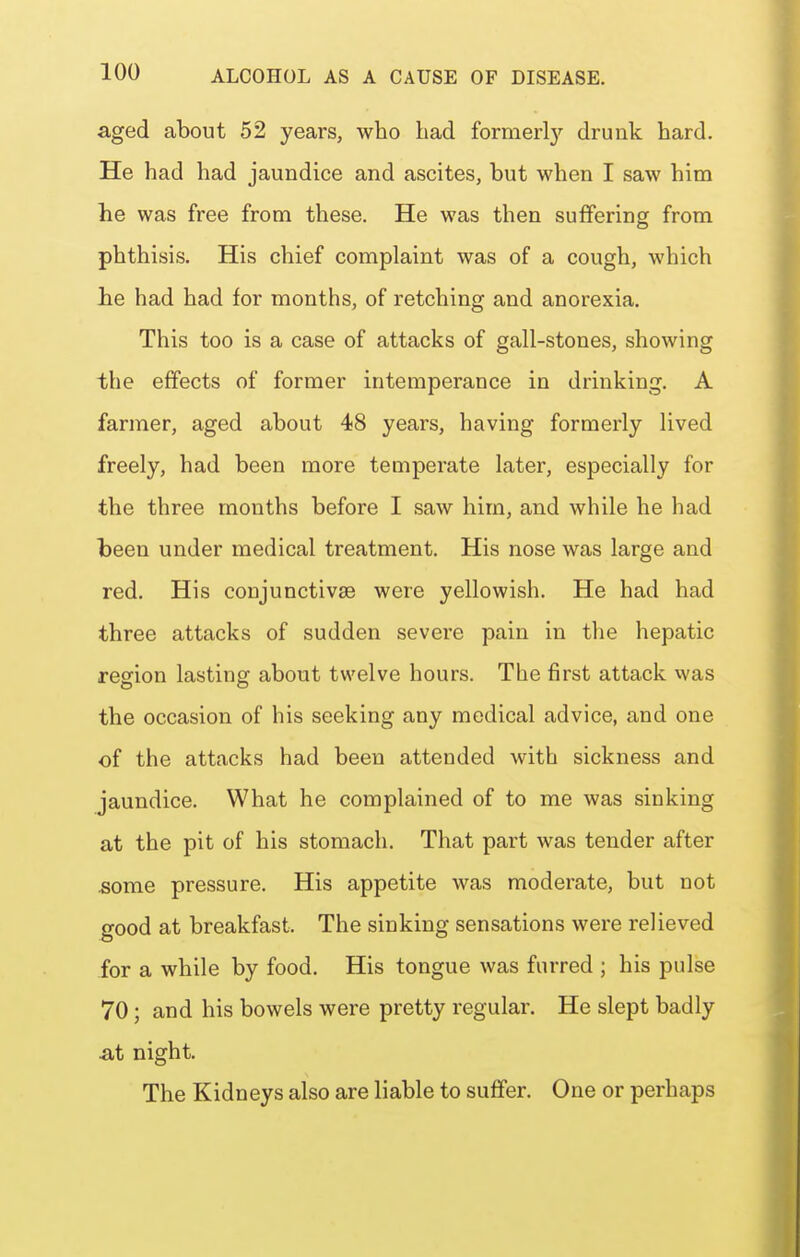 aged about 52 years, who had fornierl}'- drunk hard. He had had jaundice and ascites, but when I saw him he was free from these. He was then suffering from phthisis. His chief complaint was of a cough, which Jie had had for months, of retching and anorexia. This too is a case of attacks of gall-stones, showing the effects of former intemperance in drinking. A farmer, aged about 48 years, having formerly lived freely, had been more temperate later, especially for the three months before I saw him, and while he had been under medical treatment. His nose was large and red. His conjunctivae were yellowish. He had had three attacks of sudden severe pain in the hepatic region lasting about twelve hours. The first attack was the occasion of his seeking any medical advice, and one of the attacks had been attended with sickness and jaundice. What he complained of to me was sinking at the pit of his stomach. That part was tender after some pressure. His appetite was moderate, but not good at breakfast. The sinking sensations were relieved for a while by food. His tongue was furred ; his pulse 70 ; and his bowels were pretty regular. He slept badly At night. The Kidneys also are liable to suffer. One or perhaps