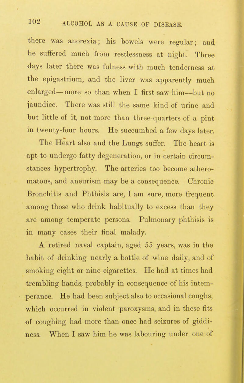 there was anorexia; his bowels were regular; and he suffered much from restlessness at night. Three days later there was fulness with much tenderness at the epigastrium, and the liver was apparently much enlarged—more so than when I first saw him—but no jaundice. There was still the same kind of urine and but little of it, not more than three-quarters of a pint in twenty-four hours. He succumbed a few days later. The Heart also and the Lungs suffer. The heart is apt to undergo fatty degeneration, or in certain circum- stances hypertrophy. The arteries too become athero- matous, and aneurism may be a consequence. Chronic Bronchitis and Phthisis are, I am sure, more frequent among those who drink habitually to excess than they are among temperate persons. Pulmonary phthisis is in many cases their final malady. A retired naval captain, aged 55 years, was in the habit of drinking nearly a bottle of wine daily, and of smoking eight or nine cigarettes. He had at times had trembling hands, probably in consequence of his intem- perance. He had been subject also to occasional coughs, which occurred in violent paroxysms, and in these fits of coughing had more than once had seizures of giddi- ness. When I saw him he was labouring under one of