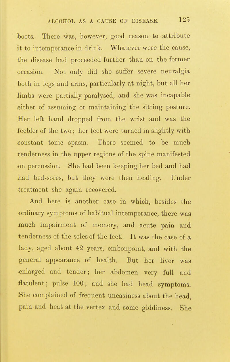 boots. There was, however, good reason to attribute it to intemperance in drink. Whatever were the cause, the disease had proceeded further than on the former ■occasion. Not only did she suffer severe neuralgia both in legs and arms, particularly at night, but all her limbs were partially paralysed, and she was incapable ■either of assuming or maintaining the sitting posture. Her left hand dropped from the wrist and was the feebler of the two; her feet were turned in slightly with •constant tonic spasm. There seemed to be much tenderness in the upper regions of the spine manifested ■on percussion. She had been keeping her bed and had had bed-sores, but they were then healing. Under treatment she again recovered. And here is another case in which, besides the ordinary symptoms of habitual intemperance, there was much impairment of memory, and acute pain and tenderness of the soles of the feet. It was the case of a lady, aged about 42 years, embonpoint, and with the general appearance of health. But her liver was ■enlarged and tender; her abdomen very full and flatulent; pulse 100; and she had head symptoms. ■She complained of frequent uneasiness about the head, pain and heat at the vertex and some giddiness. She