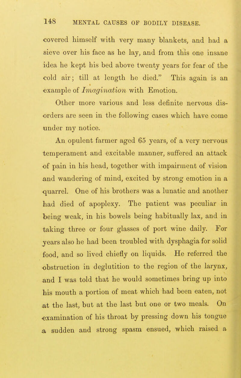 covered himself with very many blankets, and had a sieve over his face as he lay, and from this one insane idea he kept his bed above twenty years for fear of the cold air; till at length he died. This again is an example of Imagination with Emotion. Other more various and less definite nervous dis- orders are seen in the following cases which have come under my notice. An opulent farmer aged 65 years, of a very nervous temperament and excitable manner, suffered an attack •of pain in his head, together with impairment of vision and wandering of mind, excited by strong emotion in a ■quarrel. One of his brothers was a lunatic and another had died of apoplexy. The patient was peculiar in being weak, in his bowels being habitually lax, and in taking three or four glasses of port wine dai]3^ For years also he had been troubled with dysphagia for solid food, and so lived chiefly on liquids. He referred the ■obstruction in deglutition to the region of the larynx, and I was told that he would sometimes bring up into his mouth a portion of meat which had been eaten, not at the last, but at the last but one or two meals. On ■examination of his throat by pressing down his tongue a sudden and strong spasm ensued, which raised a