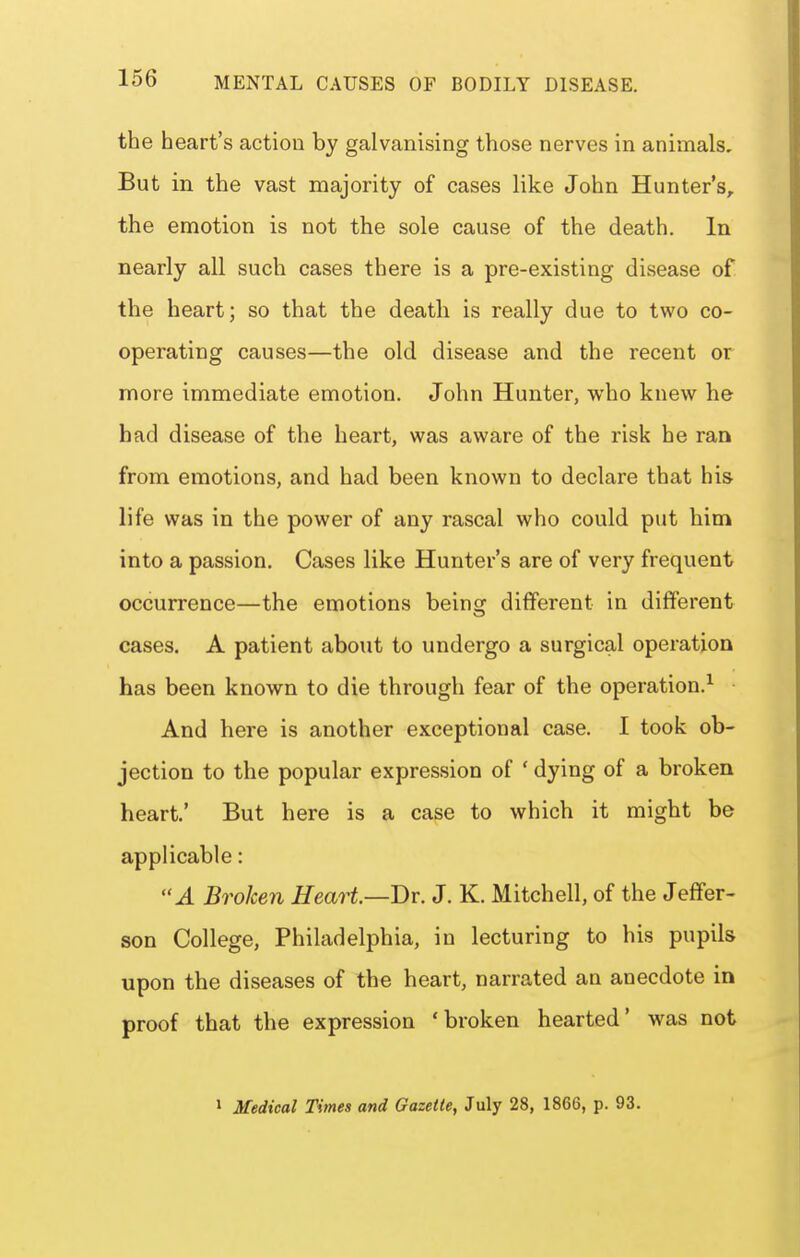 the heart's action by galvanising those nerves in animals. But in the vast majority of cases like John Hunter's, the emotion is not the sole cause of the death. In nearly all such cases there is a pre-existing disease of the heart; so that the death is really due to two co- operating causes—the old disease and the recent or more immediate emotion. John Hunter, who knew he had disease of the heart, was aware of the risk he ran from emotions, and had been known to declare that his life was in the power of any rascal who could put him into a passion. Cases like Hunter's are of very frequent occurrence—the emotions being different in different cases. A patient about to undergo a surgical operation has been known to die through fear of the operation.^ And here is another exceptional case. I took ob- jection to the popular expression of ' dying of a broken heart.' But here is a case to which it might be applicable: A Broken Heart—Br. J. K. Mitchell, of the Jeffer- son College, Philadelphia, in lecturing to his pupils upon the diseases of the heart, narrated an anecdote in proof that the expression 'broken hearted' was not > Medical Times and Gazette, July 28, 1866, p. 93.