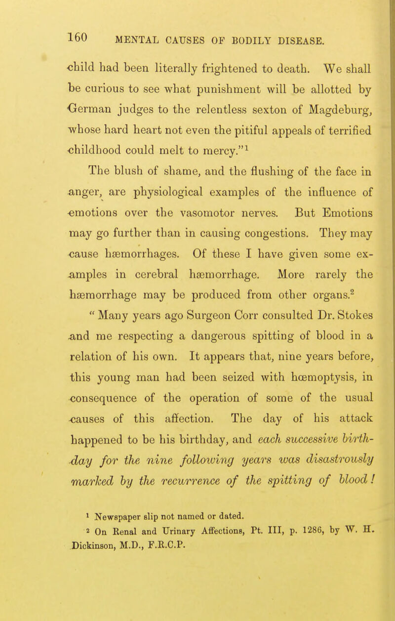 ■child had been literally frightened to death. We shall be curious to see what punishment will be allotted by •German judges to the relentless sexton of Magdeburg, whose hard heart not even the pitiful appeals of terrified childhood could melt to mercy.^ The blush of shame, and the flushing of the face in anger, are physiological examples of the influence of ■emotions over the vasomotor nerves. But Emotions may go further than in causing congestions. They may cause haemorrhages. Of these I have given some ex- ^imples in cerebral haemorrhage. More rarely the haemorrhage may be produced from other organs.^  Many years ago Surgeon Corr consulted Dr. Stokes ^nd me respecting a dangerous spitting of blood in a relation of his own. It appears that, nine years before, this young man had been seized with hoemoptysis, in consequence of the operation of some of the usual -causes of this affection. The day of his attack happened to be his birthday, and each successive birth- day for the nine folloiuing years was disastrously marked by the recurrence of the spitting of blood ! * Newspaper slip not named or dated. 2 On Renal and Urinary Affections, Pt. Ill, p. 1286, by W. H. Dickinson, M.D., F.R.C.P.