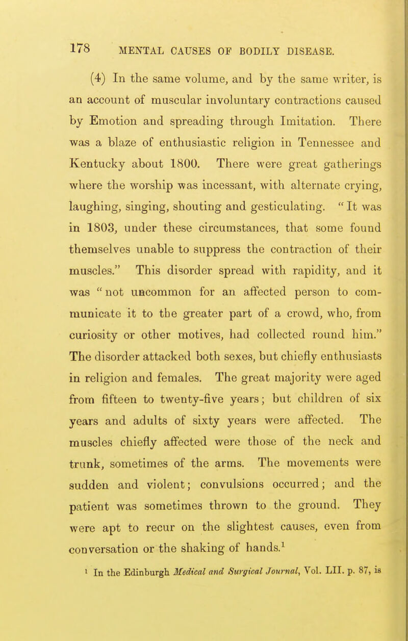 (4) In the same volume, and by the same writer, is an account of muscular involuntary contractions caused by Emotion and spreading through Imitation. There was a blaze of enthusiastic religion in Tennessee and Kentucky about 1800. There were great gatherings where the worship was incessant, with alternate crying, laughing, singing, shouting and gesticulating.  It was in 1803, under these circumstances, that some found themselves unable to suppress the contraction of their muscles. This disorder spread with rapidity, and it was  not uncommon for an affected person to com- municate it to the greater part of a crowd, who, from curiosity or other motives, had collected round him. The disorder attacked both sexes, but chiefly enthusiasts in religion and females. The great majority were aged from fifteen to twenty-five years; but children of six years and adults of sixty years were affected. The muscles chiefly affected were those of the neck and trunk, sometimes of the arms. The movements were sudden and violent; convulsions occurred; and the patient was sometimes thrown to the ground. They were apt to recur on the slightest causes, even from conversation or the shaking of hands.^ I In the Edinburgh Medical and Surgical Journal^ VoL LII. p. 87, is