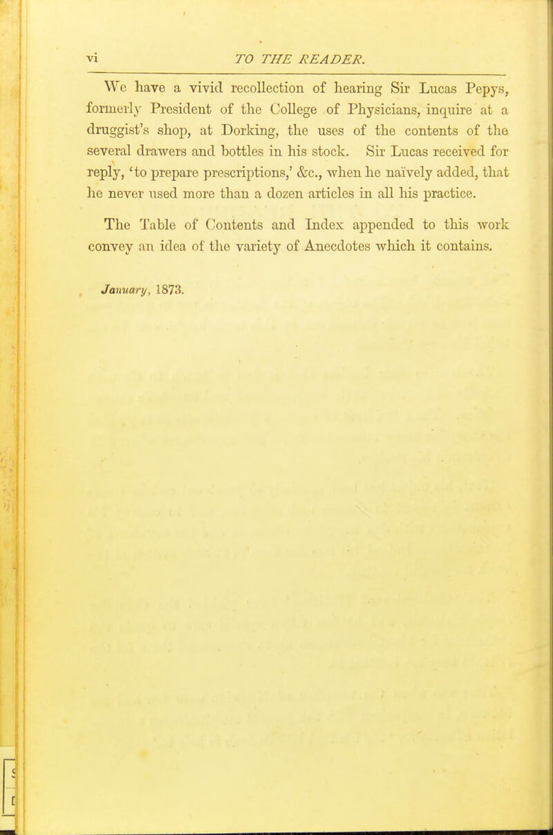 We have a vivid recollection of hearing Sir Lucas Pepys^ formerl}' President of the College of Physicians, inquire at a druggist's shop, at Dorking, the uses of the contents of the several drawers and hottles in his stock. Sir Lucas received for reply, 'to prepare prescriptions,' &c., when he naively added, that he never used more than a dozen articles in all his practice. The Table of Contents and Index appended to this work convey an idea of the variety of Anecdotes which it contains, January, 1873.