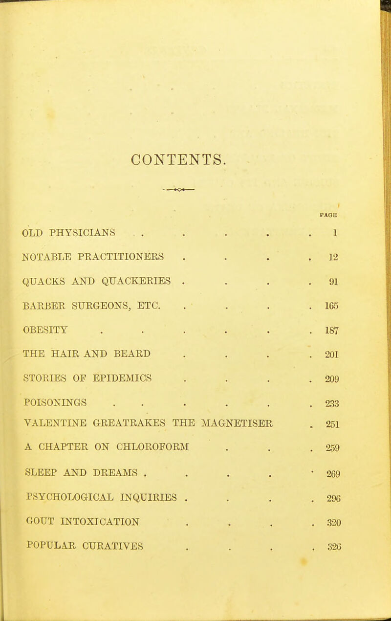 CONTENTS. PAOC OLD PHYSICIANS . . . . .1 NOTABLE PEACTITIONERS . . . .12 QUACKS AND QUACKEPJES . . . .91 BAEBER SURGEONS, ETC. . . . .165 OBESITY . . . . . .187 THE HAIR AND BEARD . . . .201 STORIES OF EPIDEMICS . . . .209 POISONINGS . . . . . .233 VALENTINE GREATRAKES THE MAGNETISER . 251 A CHAPTER ON CHLOROFORM . . ,259 SLEEP AND DREAIVIS . . . . 269 PSYCHOLOGICAL INQUIRIES . . . .296 GOUT INTOXICATION . . . . 320 POPULAR CURATIVES . . . .32(3