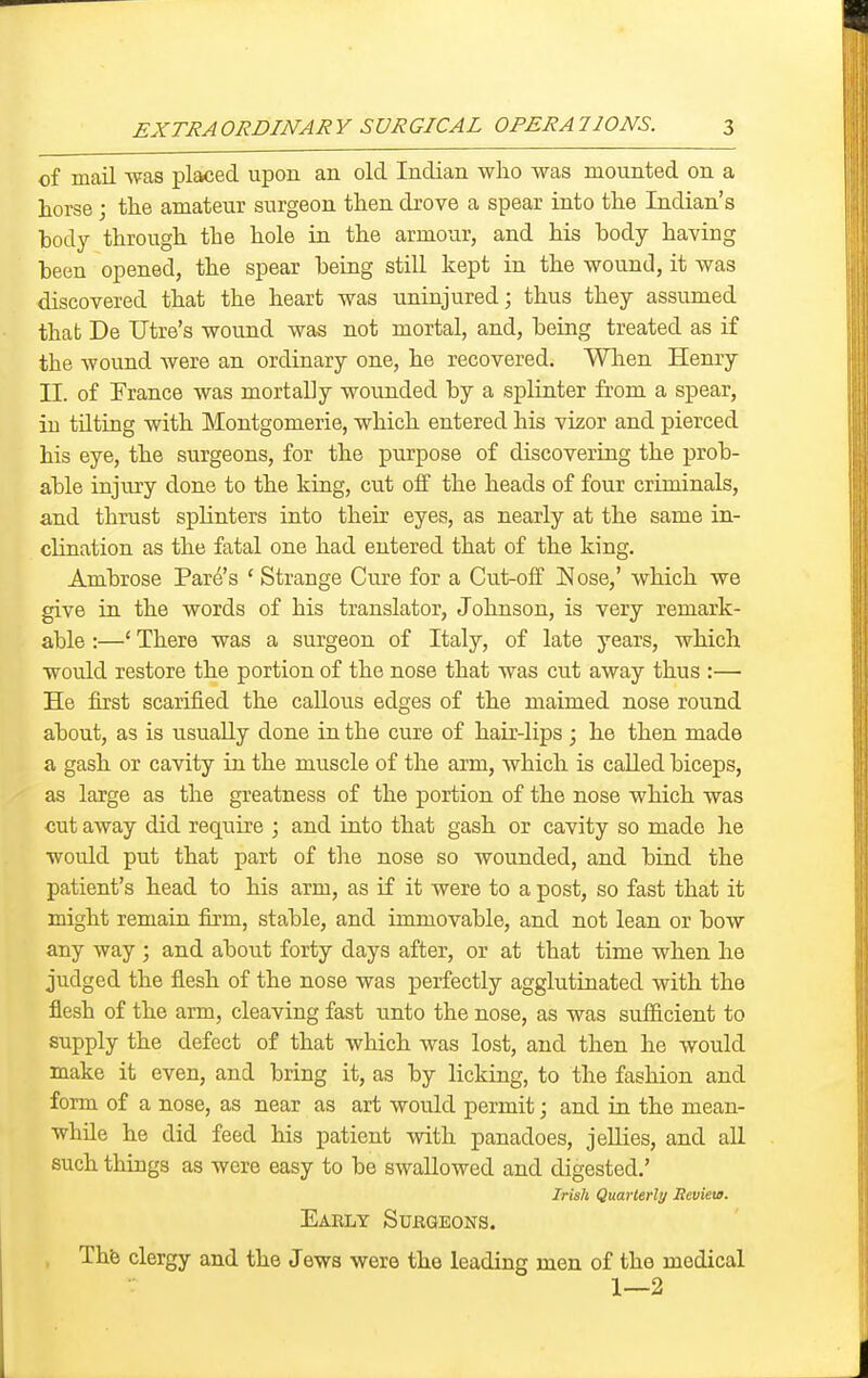 of mail was placed upon an old Indian who was mounted on a horse; the amateur surgeon then drove a spear into the Indian's body through the hole in the armour, and his body having been opened, the spear being still kept in the wound, it was discovered that the heart was uninjured; thus they assumed that De litre's wound was not mortal, and, being treated as if the wound were an ordinary one, he recovered. Wlien Henry II. of Prance was mortally wounded by a splinter from a spear, in tilting with Montgomerie, which entered his vizor and pierced his eye, the surgeons, for the purpose of discovering the prob- able injury done to the king, cut oif the heads of four criminals, and thrust splinters into their eyes, as nearly at the same in- clination as the fatal one had entered that of the king. Ambrose Fare's ' Strange Cure for a Cut-off l^ose,' which we give in the words of his translator, Johnson, is very remark- able :—' There was a surgeon of Italy, of late years, which would restore the portion of the nose that was cut away thus :— He first scarified the callous edges of the maimed nose round about, as is usually done in the cure of hair-lips ; he then made a gash or cavity in the muscle of the arm, which is called biceps, as large as the greatness of the portion of the nose which was cut away did require ; and into that gash or cavity so made he would put that part of the nose so wounded, and bind the patient's head to his arm, as if it were to a post, so fast that it might remain firm, stable, and immovable, and not lean or bow any way ; and about forty days after, or at that time when he judged the flesh of the nose was perfectly agglutinated with the flesh of the arm, cleaving fast unto the nose, as was sufficient to supply the defect of that which was lost, and then he would make it even, and bring it, as by licking, to the fashion and form of a nose, as near as art would permit; and in the mean- while he did feed his patient with panadoes, jellies, and all such things as were easy to be swallowed and digested.' IrisU Quarterlt/ Heviea. Early Surgeons. , Thfo clergy and the Jews were the leading men of the medical 1—2