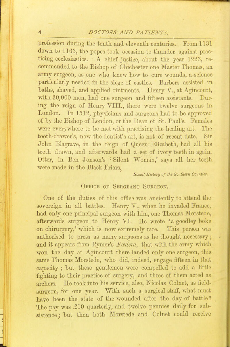 profession during the tenth and eleventh centuries. From 1131 down to 1163, the popes took occasion to thunder against prac- tising ecclesiastics. A chief justice, about the year 1223, re- commended to the Bishop of Chichester one Master Thomas, an army surgeon, as one who knew how to ciu-e wounds, a science particularly needed in the siege of castles. Barbers assisted in baths, shaved, and applied ointments. Henry V., at Agincouit, with 30,000 men, had one surgeon and fifteen assistants. Dur- ing the reign of Henry VIII., there were twelve surgeons in London. In 1512, physicians and surgeons had to be approved of by the Bishop of London, or the Dean of St. Paul's. Females were everywhere to bo met with practising the healing art. The tooth-drawer's, now the dentist's art, is not of recent date. Sir John Blagrave, in the reign of Queen Elizabeth, had aU his teeth drawn, and afterwards had a set of ivory teeth in again. Otter, in Ben Jonson's ' Silent Woman,' says all her teeth were made in the Black Friars. Social History of (lie Southern Counties. Office op Sergeant Surgeon. One of the duties of this office was anciently to attend the sovereign in all battles. Henry V., when he invaded France, had only one principal surgeon with him, one Thomas Morstede, afterwards surgeon to Henry VI. He wrote ' a goodley boke on chirurgery,' which is now extremely rare. This person was authorised to press as many surgeons as he thought necessary ; and it appears from Eymer's Fadera, that with the army which won the day at Agincourt there landed only one surgeon, this same Thomas Morstede, who did, indeed, engage fifteen in that capacity; but these gentlemen were compelled to add a little fighting to their practice of surgery, and three of them acted as archers. He took into his service, also, Nicolas Colnet, as field- surgeon, for one year. With such a surgical staff, what must have been the state of the wounded after the day of battle 1 The pay was .£10 quarterly, and twelve pennies daily for sub- sistence; but then both Morstede and Colnet could receive