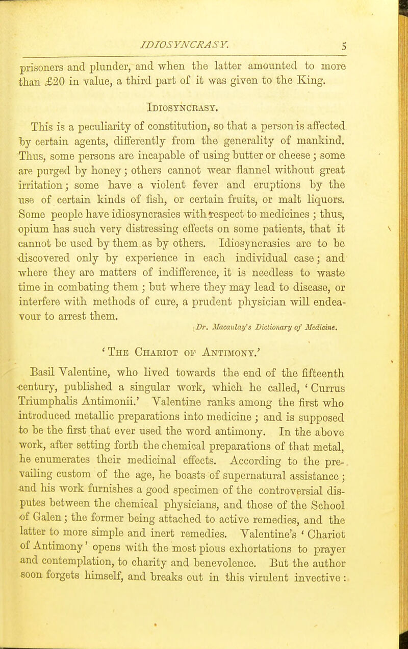 prisoners and plunder, and when the latter amounted to more than £20 in value, a third part of it was given to the King. Idiosyncrasy. This is a peculiarity of constitution, so that a person is affected by certain agents, differently from the generality of mankind. Thus, some persons are incapable of using butter or cheese; some are purged by honey; others cannot wear flannel without great irritation; some have a violent fever and eruptions by the use of certain kinds of fish, or certain fruits, or malt liquors. Some people have idiosyncrasies withtespect to medicines ; thus, opium has such very distressing effects on some patients, that it cannot be used by them , as by others. Idiosyncrasies are to be <liscovered only by experience in each individual case; and where they are matters of indifference, it is needless to waste time in combating them; but where they may lead to disease, or interfere with methods of cure, a prudent physician will endea- vour to arrest them. I Br. Macavlay's Dictionary of Medicine. 'The Chaeiot of Antimony.' Basil Valentine, who lived towards the end of the fifteenth •century, pubKshed a singular work, which he called, ' Currus TriumphaHs Antimonii.' Valentine ranks among the first who introduced metallic preparations into medicine ; and is supposed to be the first that ever used the word antimony. In the above work, after setting forth the chemical preparations of that metal, he enumerates their medicinal effects. According to the pre-, vailing custom of the age, he boasts of supernatural assistance ; and his work furnishes a good specimen of the controversial dis- putes between the chemical physicians, and those of the School of Galen; the former being attached to active remedies, and the latter to more simple and inert remedies. Valentine's ' Chariot of Antimony' opens with the most pious exhortations to prayer and contemplation, to charity and benevolence. But the author «oon forgets himself, and breaks out in this virulent invective :
