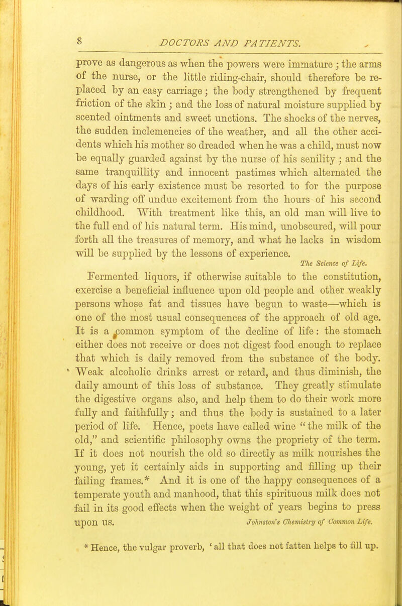 prove as dangerous as when tlie powers were immature ; the arms of the nurse, or the little riding-chair, should therefore be re- placed by an easy carriage; the body strengthened by frequent friction of the skin ; and the loss of natural moisture supplied by scented ointments and sweet unctions. The shocks of the nerves, the sudden inclemencies of the weather, and all the other acci- dents which his mother so dreaded when he was a child, must now be equally guarded against by the nurse of his senility; and the same tranquillity and innocent pastimes which alternated the days of his early existence must be resorted to for the purpose of warding off undue excitement from the hours of his second childhood. With treatment like this, an old man will live to the full end of his natural term. His mind, unobscured, will pour forth all the treasures of memory, and what he lacks in wisdom will be supplied by the lessons of experience. Tki Science of Life. Fermented liquors, if otherwise suitable to the constitution, exercise a beneficial influence upon old people and other weakly persons whose fat and tissues have begun to waste—which is one of the most usual consequences of the approach of old age. It is a ^common symptom of the decline of life: the stomach either does not receive or does not digest food enough to replace that which is daUy removed from the substance of the body. * Weak alcoholic drinks arrest or retard, and thus diminish, the daily amount of this loss of substance. They greatly stimulate the digestive organs also, and help them to do their work more fully and faithfully; and thus the body is sustained to a later period of life. Hence, poets have called wine  the milk of the old, and scientific philosophy owns the propriety of the term. If it does not nourish the old so directly as milk nourishes the young, yet it certainly aids in suj)porting and filling up their failing frames,* And it is one of the happy consequences of a temperate youth and manhood, that this spmtuous milk does not fail in its good effects when the weight of years begins to press upon us, Johnston's Oliemislry of Common Life. * Hence, tlie vulgar proverb, ' all that does not fatten helps to liU up.