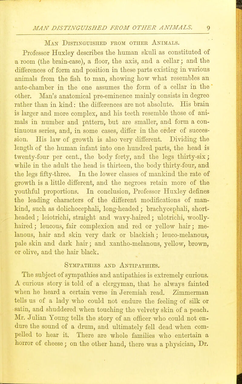 MAN DISTINGUISHED FROM OTHER ANIMALS. g Man Distinguished pkom other Animals. Professor Huxley describes the human skull as constituted of a room (the brain-case), a floor, the axis, and a cellar; and the differences of form and position in these parts existing in various animals from the fish to man, showing how what resembles an ante-chamber in the one assumes the form of a cellar in the other. Man's anatomical pre-eminence mainly consists in degree rather than in kind: the differences are not absolute. His brain is larger and more complex, and his teeth resemble those of ani- mals in number and pattern, but are smaller, and form a con- tinuous series, and, in some cases, differ in the order of succes- sion. His law of growth is also very different. Dividing the length of the human infant into one hundred parts, the head is twenty-four per cent., the body forty, and the legs thirty-six; while in the adult the head is thirteen, the body thirty-four, and the legs fifty-three. In the loAver classes of mankind the rate of growth is a little different, and the negroes retain more of the youthful proportions. In conclusion. Professor Huxley defines the leading characters of the difi'erent modifications of man- kind, such as dolichocephali, long-headed; brachycephaK, short- headed ; leiotrichi, straight and wavy-haired; ulotrichi, woolly- haired ; leucous, fair complexion and red or yellow hair; me- lanous, hair and skin very dark or blackish; leuco-melanous, pale skin and dark hair; and xantho-melanous, yellow, brown, or olive, and the hair black. Sympathies and Antipathies. The subject of sympathies and antipathies is extremely curious. A curious story is told of a clergyman, that he always fainted when he heard a certain verse in Jeremiah read. Zimmerman tells us of a lady who could not endure the feeling of silk or satin, and shuddered when touching the velvety skin of a peach. Mr. Julian Young tells the story of an officer who could not en- dure the sound of a drum, and ultimately fell dead when com- pelled to hear it. There are whole families who entertain a horror of cheese; on the other hand, there was a physician. Dr.