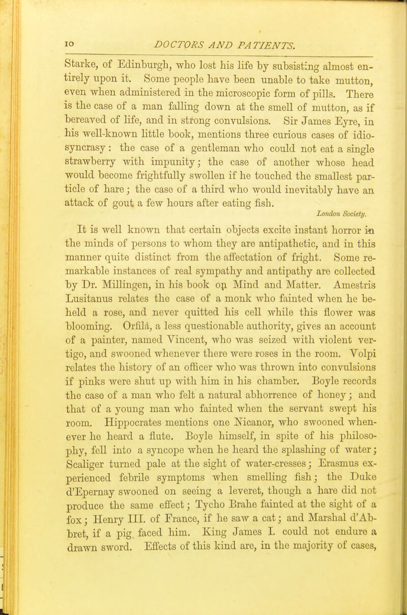Starke, of Edinburgh, who lost his life by subsisting almost en- tirely upon it. Some people have been unable to take mutton, even when administered in the microscopic form of pills. There is the case of a man falling down at the smell of mutton, as if bereaved of life, and in strong convulsions. Sir James Eyre, in his well-known little book, mentions three curious cases of idio- syncrasy : the case of a gentleman who could not eat a single strawberry with impunity; the case of another whose head would become frightfully swollen if he touched the smallest par- ticle of hare; the case of a third who would inevitably have an attack of gout a few hours after eating fish. London Society. It is well known that certain objects excite instant horror ia the minds of persons to whom they are antipathetic, and in this manner quite distinct from the affectation of fright. Some re- markable instances of real sympathy and antipathy are collected by Dr. Millingen, in his book op. Mind and Matter. Amestris Lusitanus relates the case of a monk who fainted when he be- held a rose, and never quitted his cell while this flower was blooming. Orfila, a less questionable authority, gives an account of a painter, named Vincent, who was seized with violent ver- tigo, and swooned whenever there were roses in the room. Volpi relates the history of an officer who was thrown into convulsions if pinks were shut up with him in his chamber. Boyle records the case of a man who felt a natural abhorrence of honey; and that of a young man who fainted when the servant swept his room. Hippocrates mentions one !Nicanor, who swooned when- ever he heard a flute. Boyle himself, in spite of his philoso- phy, fell into a syncoj)e when he heard the splashing of water; Scaliger turned pale at the sight of water-cresses; Erasmus ex- perienced febrile symptoms when smelling fish; the Duke d'Epernay swooned on seeing a leveret, though a hare did not produce the same efiect; Tycho Brahe fainted at the sight of a fox; Henry III. of France, if he saw a cat; and Marshal d'Ab- bret, if a pig. faced him. King James I. could not endure a drawn sword. Effects of this kind are, in the majority of cases.