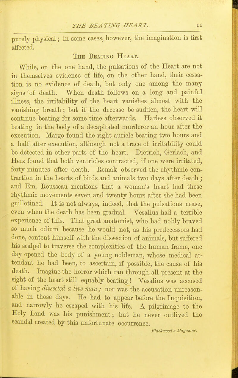 purely physical; in some cases, however, the imagination is first affected. The Bbatinq Heabt. While, on the one hand, the pulsations of the Heart are not in themselves evidence of life, on the other hand, their cessa- tion is no evidence of death, but only one among the many signs 'of death. When death follows on a long and painful illness, the irritability of the heart vanishes almost with the vanishing breath; but if the decease be sudden, the heart wiR continue beating for some time afterwards. Harless observed it beating in the body of a decapitated miirderer an hour after the execution. Margo found the right auricle beating two hours and a half after execution, although not a trace of irritability could bo detected in other parts of the heart. Dietrich, Gerlach, and Herz found that both ventricles contracted, if one were irritated, forty minutes after death. Eemak observed the rhythmic con- traction in the hearts of birds and animals two days after death; and Em. Eousseau mentions that a woman's heart had these rhythmic movements seven and twenty hours after she had been guillotined. It is not always, indeed, that the pulsations cease, even when the death has been gradual. Vesalius had a terrible experience of this. That great anatomist, who had nobly braved so much odium because he would not, as his predecessors had done, content himself with the dissection of animals, but suffered his scalpel to traverse the complexities of the human frame, one day opened the body of a young nobleman, whose medical at- tendant he had been, to ascertain, if possible, the cause of his death. Imagine the horror which ran through aU present at the sight of the heart still equably beating ! VesaKus was accused of having dissected a live man ; nor was the accusation unreason- able in those days. He had to appear before the Inquisition, and narrowly he escaped with his life. A pilgrimage to the Holy Land was his punishment; but he never outlived tha scandal created by this unfortunate occurrence. lilackwooSs Magazine.