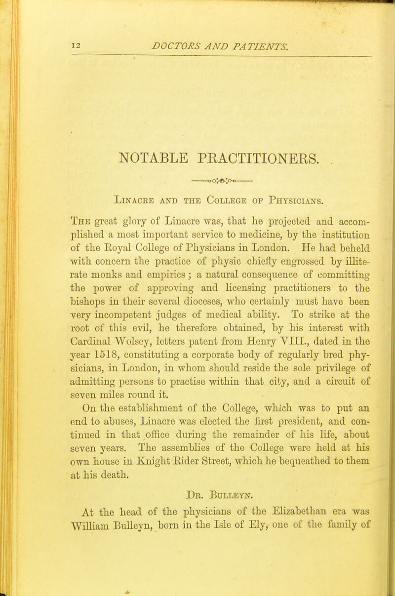 NOTABLE PEACTITIONERS. . oojo^o-o LiNACRE AND THE COLLEGE OF PhYSIOIANS. The great glory of Linacre was, that he projected and accom- plished a most important service to medicine, by the institution of the Eoyal College of Physicians in London. He had beheld with concern the practice of physic chiefly engrossed by illite- rate monks and empirics; a natural consequence of committing the power of approving and licensing practitioners to the bishops in their several dioceses, who certainly must have been very incompetent judges of medical ability. To strike at the root of this evil, he therefore obtained, by his interest with Cardinal Wolsey, letters patent from Henry VIII., dated in the year 1518, constituting a corporate body of regularly bred phy- sicians, in London, in whom should reside the sole privilege of admitting persons to practise within that city, and a circuit of seven miles round it. On the establishment of the College, which was to put an end to abuses, Linacre was elected the first president, and con- tinued in that office during the remainder of his life, about seven years. The assemblies of the College were held at his own house in Knight Eider Street, which he bequeathed to them at his death. Dr. Bulleyn. At the head of the physicians of the Elizabethan era was William Bulleyn, born in the Isle of Ely,- one of the family of